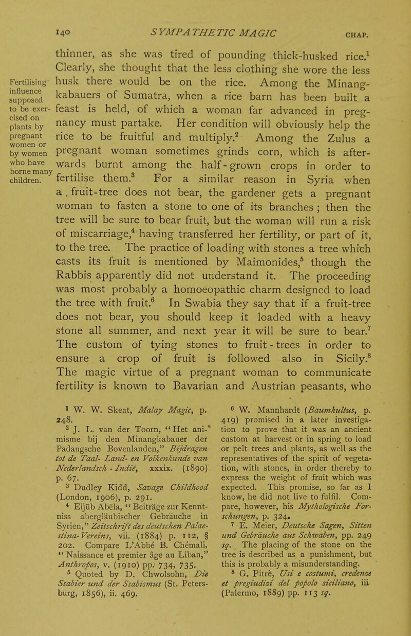 Fertilising influence supposed to be exer- cised on plants by pregnant women or by women who have borne many children. thinner, as she was tired of pounding thick-husked rice.1 Clearly, she thought that the less clothing she wore the less husk there would be on the rice. Among the Minang- kabauers of Sumatra, when a rice barn has been built a feast is held, of which a woman far advanced in preg- nancy must partake. Her condition will obviously help the rice to be fruitful and multiply.2 Among the Zulus a pregnant woman sometimes grinds corn, which is after- wards burnt among the half-grown crops in order to fertilise them.3 For a similar reason in Syria when a . fruit-tree does not bear, the gardener gets a pregnant woman to fasten a stone to one of its branches ; then the tree will be sure to bear fruit, but the woman will run a risk of miscarriage,4 having transferred her fertility, or part of it, to the tree. The practice of loading with stones a tree which casts its fruit is mentioned by Maimonides,5 though the Rabbis apparently did not understand it. The proceeding was most probably a homoeopathic charm designed to load the tree with fruit.6 In Swabia they say that if a fruit-tree does not bear, you should keep it loaded with a heavy stone all summer, and next year it will be sure to bear.7 The custom of tying stones to fruit - trees in order to ensure a crop of fruit is followed also in Sicily.8 The magic virtue of a pregnant woman to communicate fertility is known to Bavarian and Austrian peasants, who 1 W. W. Skeat, Malay Magic, p. 248. 2 J. L. van der Toorn,  Het ani-* misme bij den Minangkabauer der Padangsche Bovenlanden, Bijdragen tot de Taal- Land- en Volketikunde van Nederlandsch - Indie, xxxix. (1890) p. 67. 3 Dudley Kidd, Savage Childhood (London, 1906), p. 291. 4 Eijub Abela,  Beitr'age zur Kennt- niss abergl'aubischer Gebrauche in Syrien, Zeitschrift des deutschen Palae- stina- Vereins, vii. (1884) p. 112, § 202. Compare L'Abbe B. Chemali,  Naissance et premier age au Li ban, Anthropos, v. (1910) pp.- 734, 735. 6 Quoted by D. Chwolsohn, Die Ssabier und der Ssabismus (St. Peters- burg, 1856), ii. 469. 6 W. Mannhardt (Baumkultus, p. 419) promised in a later investiga- tion to prove that it was an ancient custom at harvest or in spring to load or pelt trees and plants, as well as the representatives of the spirit of vegeta- tion, with stones, in order thereby to express the weight of fruit which was expected. This promise, so far as I know, he did not live to fulfil. Com- pare, however, his Mythologische For- schungen, p. 324. 7 E. Meier, Deutsche Sagen, Sitten und Gebrauche aus Schwaben, pp. 249 sq. The placing of the stone on the tree is described as a punishment, but this is probably a misunderstanding. 8 G. Pitre, Usi e costumi, credenzt et pregiudizi del popolo siciliano, iii. (Palermo, 1889) pp. 113 sq.