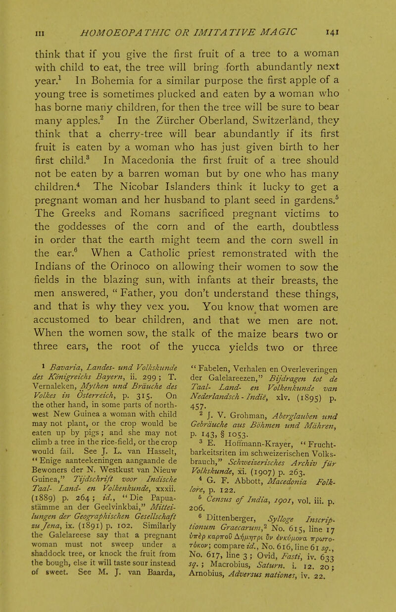 think that if you give the first fruit of a tree to a woman with child to eat, the tree will bring forth abundantly next year.1 In Bohemia for a similar purpose the first apple of a young tree is sometimes plucked and eaten by a woman who has borne many children, for then the tree will be sure to bear many apples.2 In the Zurcher Oberland, Switzerland, they think that a cherry-tree will bear abundantly if its first fruit is eaten by a woman who has just given birth to her first child.3 In Macedonia the first fruit of a tree should not be eaten by a barren woman but by one who has many children.4 The Nicobar Islanders think it lucky to get a pregnant woman and her husband to plant seed in gardens.5 The Greeks and Romans sacrificed pregnant victims to the goddesses of the corn and of the earth, doubtless in order that the earth might teem and the corn swell in the ear.6 When a Catholic priest remonstrated with the Indians of the Orinoco on allowing their women to sow the fields in the blazing sun, with infants at their breasts, the men answered,  Father, you don't understand these things, and that is why they vex you. You know< that women are accustomed to bear children, and that we men are not. When the women sow, the stalk of the maize bears two or three ears, the root of the yucca yields two or three 1 Bavaria, Landes- und Volkskunde des Kbnigreichs Bayern, ii. 299 ; T. Vernaleken, Mythen und Brauche des Volkes in Osterreich, p. 315. On the other hand, in some parts of north- west New Guinea a woman with child may not plant, or the crop would be eaten up by pigs; and she may not climb a tree in the rice-field, or the crop would fail. See J. L. van Hasselt, Enige aanteekeningen aangaande de Bewoners der N. Westkust van Nieuw Guinea, Tijdschrift voor Indische Taal- Land- en Volkenkunde, xxxii. (1889) p. 264; id., Die Papua- st'amme an der Geelvinkbai, Mittei- lungen der Geographischen Gesellschafi zu Jena, ix. (1891) p. 102. Similarly the Galelareese say that a pregnant woman must not sweep under a shaddock tree, or knock the fruit from the bough, else it will taste sour instead of sweet. See M. J. van Baarda,  Fabelen, Verhalen en Overleveringen der Galelareezen, Bijdragen tot de Taal- Land- en Volkenkunde van Nederlandsch - Indie, xlv. (1895) P- 457- 2 J. V. Grohman, Aberglauben und Gebrauche aus Bbhmen und Mahren, P- 143, § 1053. 3 E. Hoffmann-Krayer,  Frucht- barkeitsriten im schweizerischen Volks- brauch, Schweizerisches Archiv fur Volkskunde, xi. (1907) p. 263. 4 G. F. Abbott, Macedonia Folk- lore, p. 122. 6 Censtis of India, iqoi, vol. iii. p. 206. 6 Dittenberger, Sylloge Inscrip- tionum Graecar-um,2 No. 615, line 17 birtp Kapirov At^tjt/h dv ii>Kij/j.ova Trpuro- t6koi>; compare id., No. 616, line 61 sq., No. 617, line 3 ; Ovid, Fasti, iv. 633 sq. ; Macrobius, Saturn, i. 12. 20 • Arnobius, Adversus nationes, iv. 22.