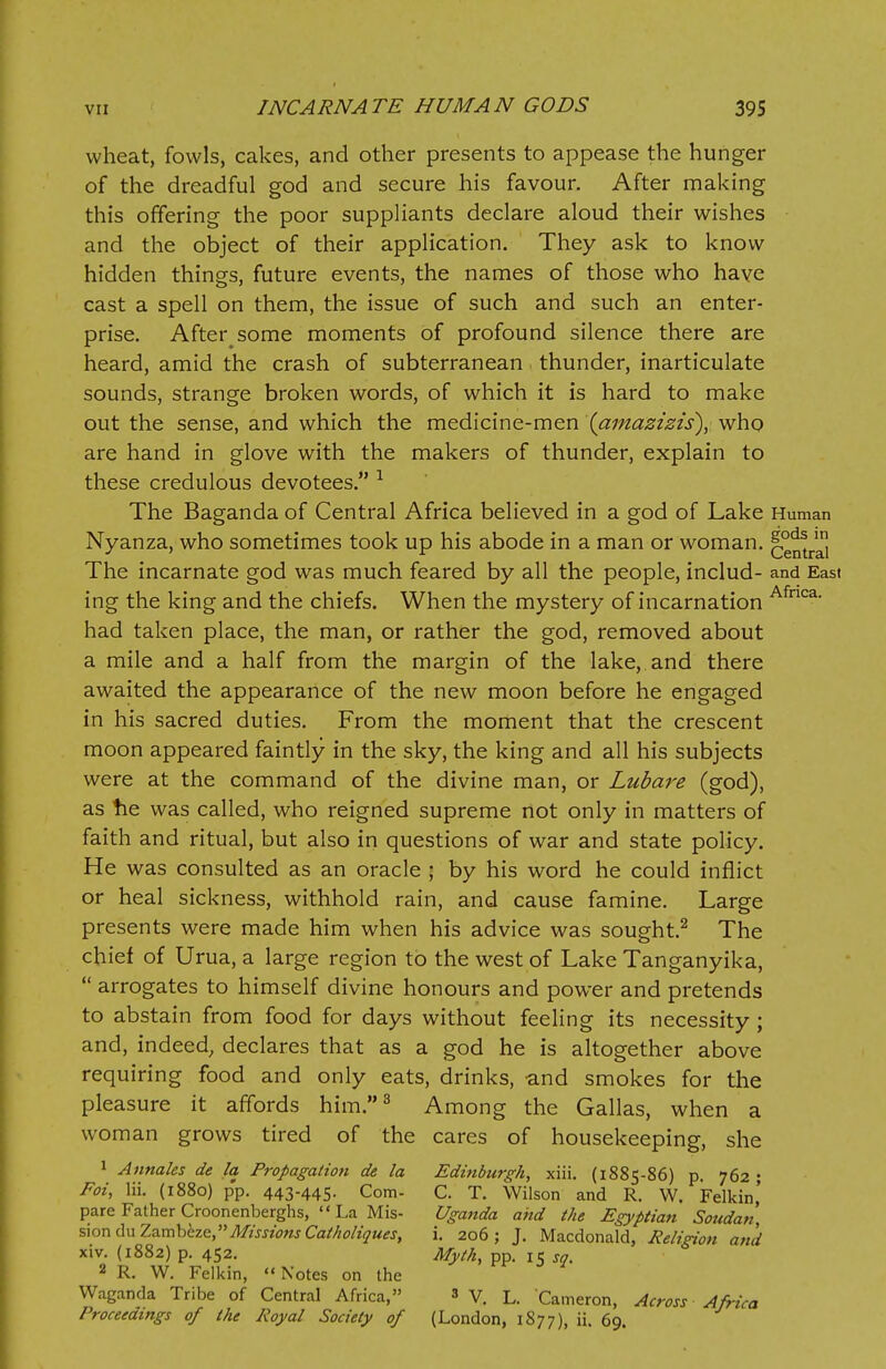 wheat, fowls, cakes, and other presents to appease the hunger of the dreadful god and secure his favour. After making this offering the poor suppliants declare aloud their wishes and the object of their application. They ask to know hidden things, future events, the names of those who have cast a spell on them, the issue of such and such an enter- prise. After some moments of profound silence there are heard, amid the crash of subterranean thunder, inarticulate sounds, strange broken words, of which it is hard to make out the sense, and which the medicine-men (amazizis), who are hand in glove with the makers of thunder, explain to these credulous devotees. 1 The Baganda of Central Africa believed in a god of Lake Human Nyanza, who sometimes took up his abode in a man or woman. central The incarnate god was much feared by all the people, includ- and East ing the king and the chiefs. When the mystery of incarnation Afnca- had taken place, the man, or rather the god, removed about a mile and a half from the margin of the lake, and there awaited the appearance of the new moon before he engaged in his sacred duties. From the moment that the crescent moon appeared faintly in the sky, the king and all his subjects were at the command of the divine man, or Lubare (god), as he was called, who reigned supreme not only in matters of faith and ritual, but also in questions of war and state policy. He was consulted as an oracle ; by his word he could inflict or heal sickness, withhold rain, and cause famine. Large presents were made him when his advice was sought.2 The chief of Urua, a large region to the west of Lake Tanganyika,  arrogates to himself divine honours and power and pretends to abstain from food for days without feeling its necessity ; and, indeed, declares that as a god he is altogether above requiring food and only eats, drinks, and smokes for the pleasure it affords him.3 Among the Gallas, when a woman grows tired of the cares of housekeeping, she 1 Annaks de la Propagatio7i de la Edinburgh, xiii. (1885-86) p. 762; Fat, Hi. (1880) pp. 443-445. Com- C. T. Wilson and R. W. Felkin' pare Father Croonenberghs, La Mis- Uganda and the Egyptian Soudan, sionduZambbze, Missions Catholioues, i. 206; J. Macdonald, Religion and xiv. (1882) p. 452. Myth, pp. 15 so. 2 R. W. Felkin,  Notes on the Waganda Tribe of Central Africa, 3 V. L. Cameron, Across Africa Proceedings of the Royal Society of (London, 1877), ii. 69.