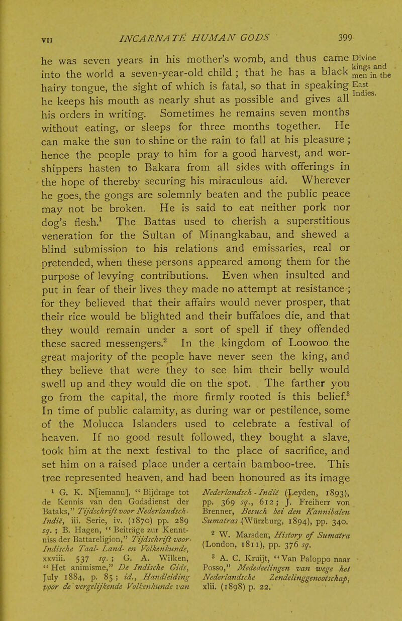he was seven years in his mother's womb, and thus came Divine ^ into the world a seven-year-old child ; that he has a black me^in'the hairy tongue, the sight of which is fatal, so that in speaking East^ he keeps his mouth as nearly shut as possible and gives all his orders in writing. Sometimes he remains seven months without eating, or sleeps for three months together. He can make the sun to shine or the rain to fall at his pleasure ; hence the people pray to him for a good harvest, and wor- shippers hasten to Bakara from all sides with offerings in the hope of thereby securing his miraculous aid. Wherever he goes, the gongs are solemnly beaten and the public peace may not be broken. He is said to eat neither pork nor dog's flesh.1 The Battas used to cherish a superstitious veneration for the Sultan of Minangkabau, and shewed a blind submission to his relations and emissaries, real or pretended, when these persons appeared among them for the purpose of levying contributions. Even when insulted and put in fear of their lives they made no attempt at resistance ; for they believed that their affairs would never prosper, that their rice would be blighted and their buffaloes die, and that they would remain under a sort of spell if they offended these sacred messengers.2 In the kingdom of Loowoo the great majority of the people have never seen the king, and they believe that were they to see him their belly would swell up and -they would die on the spot. The farther you go from the capital, the more firmly rooted is this belief.3 In time of public calamity, as during war or pestilence, some of the Molucca Islanders used to celebrate a festival of heaven. If no good result followed, they bought a slave, took him at the next festival to the place of sacrifice, and set him on a raised place under a certain bamboo-tree. This tree represented heaven, and had been honoured as its image 1 G. K. N[iemann],  Bijdrage tot Nederlandsch - Indie (5>eyden, 1893), de Kennis van den Godsdienst der pp. 369 sq., 612; J. Freihcrr von Bataks, Tijdschriftvoor Nederlandsch- Brenner, Besuch bet den Kannibalen Indii, iii. Serie, iv. (1870) pp. 289 Sumatras ^Wurzburg, 1894), pp. 340. sq. ; B. Ilagen,  Beitrage zur Kennt- „ ,,r , , , __. , . _ niss der Battareligion, fijdschrift voor- „ ^ Mafirsdf' °f Sumatra Indische Taal- Land- en Volkenkunde, (London> 181 0. PP- 376 sq. xxviii. 537 sq. ; G. A. Wilken, 3 A. C. Kruijt, Van Paloppo naar  Het animisme, De Indische Gids, Posso, Mededeelingen van wege het July 1884, p. 85 ; id., Handleiding Nederiandsche Zendelinggenootschap, poor de' vergelijkende Volkenkunde van xlii. (1898) p. 22.