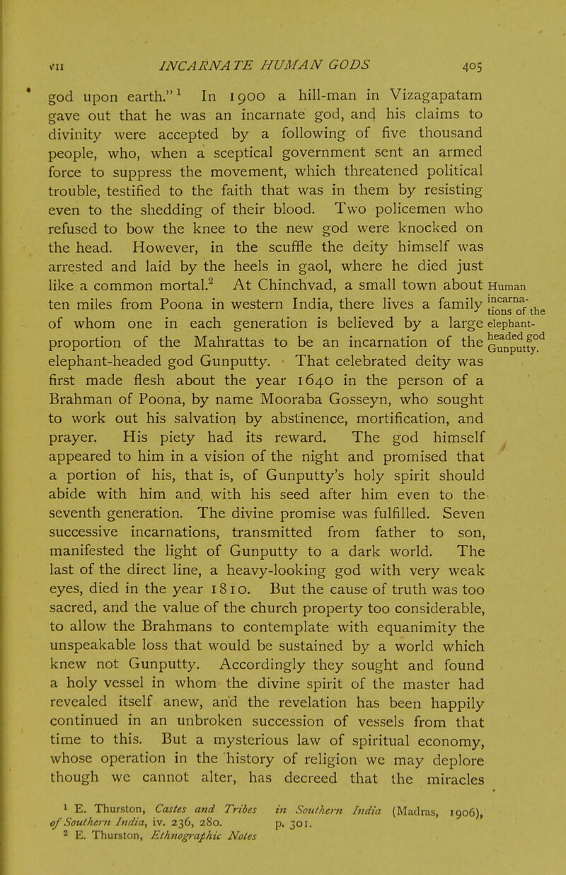 god upon earth.1 In 1900 a hill-man in Vizagapatam gave out that he was an incarnate god, and his claims to divinity were accepted by a following of five thousand people, who, when a sceptical government sent an armed force to suppress the movement, which threatened political trouble, testified to the faith that was in them by resisting even to the shedding of their blood. Two policemen who refused to bow the knee to the new god were knocked on the head. However, in the scuffle the deity himself was arrested and laid by the heels in gaol, where he died just like a common mortal.2 At Chinchvad, a small town about Human ten miles from Poona in western India, there lives a family tj^n0af the of whom one in each generation is believed by a large elephant- proportion of the Mahrattas to be an incarnation of the ^unputfyd elephant-headed god Gunputty. That celebrated deity was first made flesh about the year 1640 in the person of a Brahman of Poona, by name Mooraba Gosseyn, who sought to work out his salvation by abstinence, mortification, and prayer. His piety had its reward. The god himself appeared to him in a vision of the night and promised that a portion of his, that is, of Gunputty's holy spirit should abide with him and, with his seed after him even to the seventh generation. The divine promise was fulfilled. Seven successive incarnations, transmitted from father to son, manifested the light of Gunputty to a dark world. The last of the direct line, a heavy-looking god with very weak eyes, died in the year 181 o. But the cause of truth was too sacred, and the value of the church property too considerable, to allow the Brahmans to contemplate with equanimity the unspeakable loss that would be sustained by a world which knew not Gunputty. Accordingly they sought and found a holy vessel in whom the divine spirit of the master had revealed itself anew, and the revelation has been happily continued in an unbroken succession of vessels from that time to this. But a mysterious law of spiritual economy, whose operation in the history of religion we may deplore though we cannot alter, has decreed that the miracles 1 E. Thurston, Castes and Tribes in Southern India (Madras, 1906), of Southern India, iv. 236, 280. p. 301. 2 E. Thurston, Ethnographic Notes