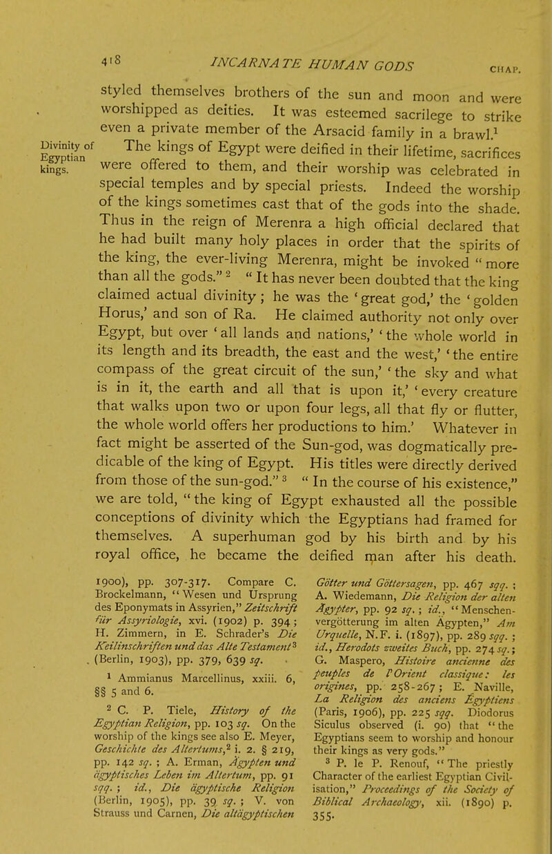 styled themselves brothers of the sun and moon and were worshipped as deities. It was esteemed sacrilege to strike even a private member of the Arsacid-family in a brawl1 The kingS of EgyPt were deified in their lifetime, sacrifices kings. were offered to them, and their worship was celebrated in special temples and by special priests. Indeed the worship of the kings sometimes cast that of the gods into the shade. Thus in the reign of Merenra a high official declared that he had built many holy places in order that the spirits of the king, the ever-living Merenra, might be invoked  more than all the gods. 2 « It has never been doubted that the king claimed actual divinity; he was the ' great god,' the ' golden Horus,' and son of Ra. He claimed authority not only over Egypt, but over «all lands and nations,' ' the whole world in its length and its breadth, the east and the west,' ' the entire compass of the great circuit of the sun,' ' the sky and what is in it, the earth and all that is upon it,' ' every creature that walks upon two or upon four legs, all that fly or flutter, the whole world offers her productions to him.' Whatever in fact might be asserted of the Sun-god, was dogmatically pre- dicate of the king of Egypt. His titles were directly derived from those of the sun-god. 3  In the course of his existence, we are told,  the king of Egypt exhausted all the possible conceptions of divinity which the Egyptians had framed for themselves. A superhuman god by his birth and by his royal office, he became the deified man after his death. 1900), pp. 307-317. Compare C. Goiter und Gbttersagen, pp. 467 sqq. ; Brockelmann,  Wesen und Ursprung A. Wiedemann, Die Religion der alten desEponymatsinAssyrien,Z«VjfAr#S' Agypter, pp. 92 sq. ; id., Menschen- fiir Assyriologie, xvi. (1902) p. 394; vergotterung im alten Agypten, Am H. Zimmern, in E. Schrader's Die Urquelle, N.F. i. (1897), pp. 289 sqq. ; Keilinschriften und das Alte Testament5 id., Herodots zweites Buck, pp. 274 sq.; . (Berlin, 1903), pp. 379, 639 sq. G. Maspero, Histoire ancienne des 1 Ammianus Marcellinus, xxiii. 6, de ^Orient classique: les §§s and 6. engines, pp. 258-267; E. Naville, La Religion des anciens £gypticns 2 C. P. Tiele, History of the (Paris, 1906), pp. 225 sqq. Diodorus Egyptian Religion, pp. 103 sq. On the Siculus observed (i. 90) that the worship of the kings see also E. Meyer, Egyptians seem to worship and honour Geschichte des Alterlums,2 i. 2. § 219, their kings as very gods. pp. 142 sq. ; A. Erman, Agypten und 3 P. le P. Renouf, The priestly iigyptisches Leben im Allertum, pp. 91 Character of the earliest Egyptian Civil- sqq. ; id., Die dgyptische Religion isation, Proceedings of the Society of (Berlin, 1905), pp. 39 sq. ; V. von Biblical Archaeology, xii. (1890) p. Strauss und Carnen, Die alldgyptischen 355.