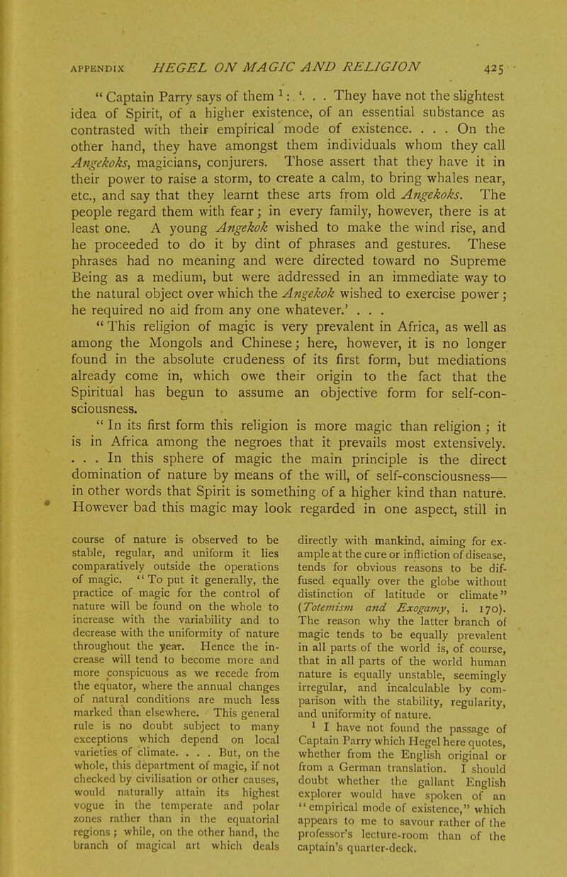  Captain Parry says of them 1:.'. . . They have not the slightest idea of Spirit, of a higher existence, of an essential substance as contrasted with their empirical mode of existence. ... On the other hand, they have amongst them individuals whom they call Angekoks, magicians, conjurers. Those assert that they have it in their power to raise a storm, to create a calm, to bring whales near, etc., and say that they learnt these arts from old Angekoks. The people regard them with fear; in every family, however, there is at least one. A young Angekok wished to make the wind rise, and he proceeded to do it by dint of phrases and gestures. These phrases had no meaning and were directed toward no Supreme Being as a medium, but were addressed in an immediate way to the natural object over which the Angekok wished to exercise power; he required no aid from any one whatever.' . . .  This religion of magic is very prevalent in Africa, as well as among the Mongols and Chinese; here, however, it is no longer found in the absolute crudeness of its first form, but mediations already come in, which owe their origin to the fact that the Spiritual has begun to assume an objective form for self-con- sciousness.  In its first form this religion is more magic than religion ; it is in Africa among the negroes that it prevails most extensively. . . . In this sphere of magic the main principle is the direct domination of nature by means of the will, of self-consciousness— in other words that Spirit is something of a higher kind than nature. However bad this magic may look regarded in one aspect, still in course of nature is observed to be stable, regular, and uniform it lies comparatively outside the operations of magic. '' To put it generally, the practice of magic for the control of nature will be found on the whole to increase with the variability and to decrease with the uniformity of nature throughout the year. Hence the in- crease will tend to become more and more conspicuous as we recede from the equator, where the annual changes of natural conditions are much less marked than elsewhere. This general rule is no doubt subject to many exceptions which depend on local varieties of climate. . . . But, on the whole, this department of magic, if not checked by civilisation or other causes, would naturally attain its highest vogue in the temperate and polar zones rather than in the equatorial regions ; while, on the other hand, the branch of magical art which deals directly with mankind, aiming for ex- ample at the cure or infliction of disease, tends for obvious reasons to be dif- fused equally over the globe without distinction of latitude or climate (Totemism and Exogamy, i. 170). The reason why the latter branch of magic tends to be equally prevalent in all parts of the world is, of course, that in all parts of the world human nature is equally unstable, seemingly irregular, and incalculable by com- parison with the stability, regularity, and uniformity of nature. 1 I have not found the passage of Captain Parry which Hegel here quotes, whether from the English original or from a German translation. I should doubt whether the gallant English explorer would have spoken of an empirical mode of existence, which appears to me to savour rather of the professor's lecture-room than of the captain's quarter-deck.