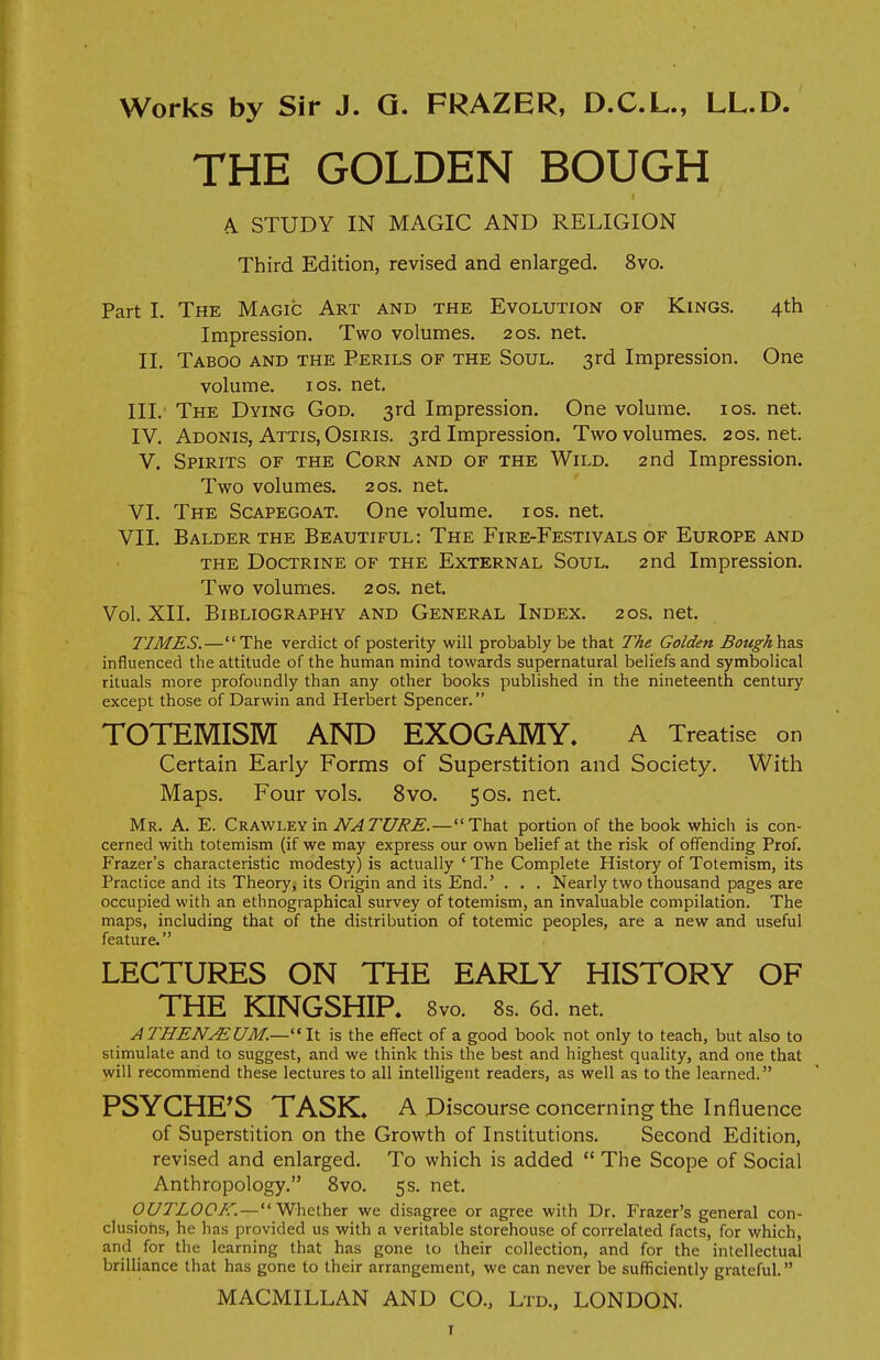 THE GOLDEN BOUGH A STUDY IN MAGIC AND RELIGION Third Edition, revised and enlarged. 8vo. Part I. The Magic Art and the Evolution of Kings. 4th Impression. Two volumes. 20s. net. II. Taboo and the Perils of the Soul. 3rd Impression. One volume. 1 os. net. III. The Dying God. 3rd Impression. One volume. 10s. net. IV. Adonis, Attis, Osiris. 3rd Impression. Two volumes. 20s.net. V. Spirits of the Corn and of the Wild. 2nd Impression. Two volumes. 20s. net. VI. The Scapegoat. One volume. 10s. net. VII. Balder the Beautiful: The Fire-Festivals of Europe and the Doctrine of the External Soul. 2nd Impression. Two volumes. 20s. net. Vol. XII. Bibliography and General Index. 20s. net. TIMES.—The verdict of posterity will probably be that The Golden Boughhzs influenced the attitude of the human mind towards supernatural beliefs and symbolical rituals more profoundly than any other books published in the nineteenth century except those of Darwin and Herbert Spencer. TOTEMISM AND EXOGAMY. A Treatise on Certain Early Forms of Superstition and Society. With Maps. Four vols. 8vo. 50s. net. Mr. A. E. Crawley in NATURE. — That portion of the book which is con- cerned with totemism (if we may express our own belief at the risk of offending Prof. Frazer's characteristic modesty) is actually ' The Complete History of Totemism, its Practice and its Theory, its Origin and its End.' . . . Nearly two thousand pages are occupied with an ethnographical survey of totemism, an invaluable compilation. The maps, including that of the distribution of totemic peoples, are a new and useful feature. LECTURES ON THE EARLY HISTORY OF THE KINGSHIP. 8vo. 8s. 6d. net. ATHENAlUM.—It is the effect of a good book not only to teach, but also to stimulate and to suggest, and we think this the best and highest quality, and one that will recommend these lectures to all intelligent readers, as well as to the learned. PSYCHE'S TASK. A Discourse concerning the Influence of Superstition on the Growth of Institutions. Second Edition, revised and enlarged. To which is added  The Scope of Social Anthropology. 8vo. 5s. net. OUTLOOK.—Whether we disagree or agree with Dr. Frazer's general con- clusions, he has provided us with a veritable storehouse of correlated facts, for which, and for the learning that has gone to their collection, and for the intellectual brilliance that has gone to their arrangement, we can never be sufficiently grateful.