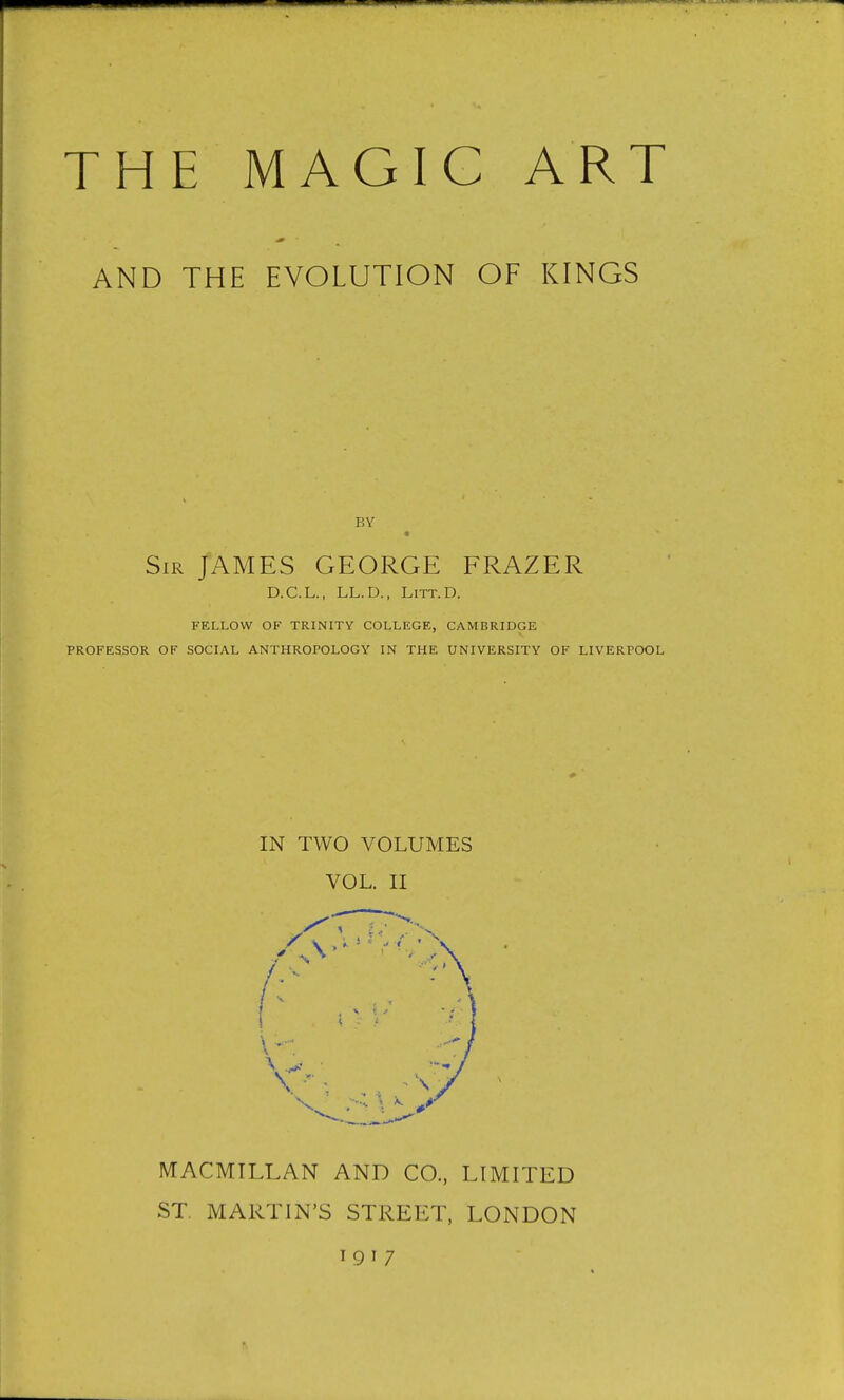 THE MAGIG ART AND THE EVOLUTION OF KINGS BY ■ Sir JAMES GEORGE FRAZER D.C.L., LL.D., LiTT.D. FELLOW OF TRINITY COLLEGE, CAMBRIDGE PROFESSOR OF SOCIAL ANTHROPOLOGY IN THE UNIVERSITY OF LIVERPOOL IN TWO VOLUMES VOL. II MACMTLLAN AND CO., LIMITED ST. MARTIN'S STREET, LONDON 191 7