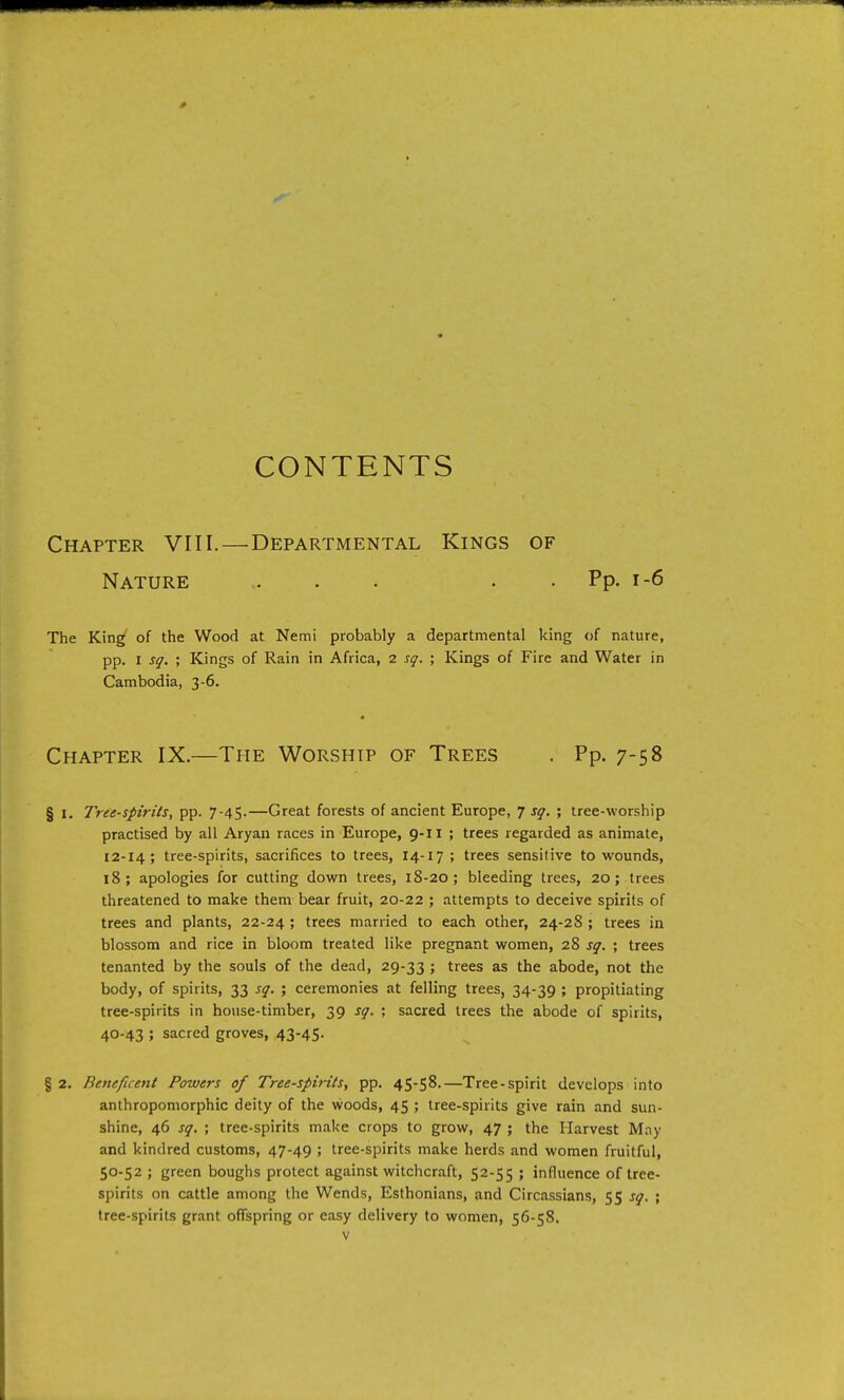 0 CONTENTS Chapter VIII.—Departmental Kings of Nature - . . . . Pp. i-6 The King of the Wood at Nemi probably a departmental king of nature, pp. I sq. ; Kings of Rain in Africa, 2 sq. ; Kings of Fire and Water in Cambodia, 3-6. Chapter IX.—The Worship of Trees . Pp. 7-58 § I. Tret-spirits, pp. 7-45.—Great forests of ancient Europe, 7 sq. ; tree-worship practised by all Aryan races in Europe, 9-11 ; trees regarded as animate, 12-14; tree-spirits, sacrifices to trees, 14-17 ; trees sensitive to wounds, 18; apologies for cutting down trees, 18-20; bleeding trees, 20; trees threatened to make them bear fruit, 20-22 ; attempts to deceive spirits of trees and plants, 22-24 ; trees married to each other, 24-28 ; trees in blossom and rice in bloom treated like pregnant women, 28 sq. ; trees tenanted by the souls of the dead, 29-33 5 trees as the abode, not the body, of spirits, 33 sq. ; ceremonies at felling trees, 34-39 ; propitiating tree-spirits in house-timber, 39 sq. ; sacred trees the abode of spirits, 40-43 ; sacred groves, 43-45- § 2. Beneficent Powers of Tree-spirits^ pp. 4S-S8.—Tree-spirit develops into anthropomorphic deity of the woods, 45 ; tree-spirits give rain and sun- shine, 46 sq. ; tree-spirits make crops to grow, 47 ; the Harvest M.ny and kindred customs, 47-49 ; tree-spirits make herds and women fruitful, 50-52 ; green boughs protect against witchcraft, 52-55 ; influence of tree- spirits on cattle among the Wends, Esthonians, and Circassians, 55 sq. ; tree-spirits grant offspring or easy delivery to women, 56-58.