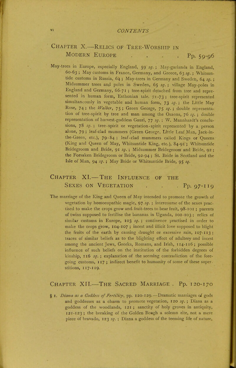 Chapter X.—Relics of Tree-Worship in Modern Europe . . . .Pp. 59-96 May-trees in Europe, especially England, 59 sq. ; May-gailands in England, 60-63 ; May customs in France, Germany, and Greece, 63 sq.; Whitsun- tide customs in Russia, 64; May-trees in Germany and Sweden, 64 sq. ; Midsummer trees anjd poles in Sweden, 65 sq. ; village May-poles in England and Germany, 66-71 ; tree-spirit detached from tree and repre- sented in human form, Esthonian tale. 71-73; tree-spirit represented simultaneously in vegetable and human form, 73 sq. ; the Little May Rose, 74; the IValber, 75; Green George, 75 sq. ; double representa- tion of tree-spirit by tree and man among the Oraons, 76 sq. ; double representation of harvest-goddess Gauri, 77 sq. ; W. Mannhardt's conclu- sions, 78 sq. ; tree-spirit or vegetation - spirit represented by a person alone, 79 ; leaf-clad mummers (Green George, Little Leaf Man, Jack-in- the-Green, etc.), 79-84 ; leaf-clad mummers called Kings or Queens (King and Queen of May, Whitsuntide King, etc.), 84-91 ; Whitsuntide Bridegroom and Bride, <)i sq. ; Midsummer Bridegroom and Bride, 92 ; the Forsaken Bridegroom or Bride, 92-94 ; St. Bride in Scotland and the Isle of Man, 94 sq. ; May Bride or Whitsuntide Bride, 95 sq. Chapter XI.—The Influence of the Sexes on Vegetation . . . Pp. 97-119 The marriage of the King and Queen of May intended to promote the growth of vegetation by homoeopathic magic,. 97 sq. ; intercourse of the sexes prac- tised to make the crops grow and-fruit-trees to bear fruit, 98-101 ; parents of twins supposed to fertilise the bananas in Uganda, 101-103 ; relics of similar customs in Europe, 103 sq. ; continence practised in order to make the crops grow, 104-107 ; incest and illicit love supposed to blight the fruits of the earth by causing drought or excessive rain, 107-113; traces of similar beliefs as to the blighting effect of adultery and incest among the ancient Jews, Greeks, Romans, and Irish, 114-116; possible influence of such beliefs on the institution of the forbidden degrees of kinship, 116 sq. ; explanation of the seeming contradiction of the fore- going customs, 117 ; indirect benefit to humanity of some of these super- stitions, 117-119. Chapter XII.—The Sacred Marriage . Pp. 120-170 § I. Diana as a Goddess of Fertilily, pp. 120-129.—Dramatic marriages of gods and goddesses as a charm to promote vegetation, 120 sq. ; Diana as a goddess of the woodlands, 121 ; sanctity of holy groves in antiquity, 121-123 ; the breaking of the Golden BoHgh a solemn rite, not a mere piece of bravado, 123 sq. ; Diana a goddess of the teeming life of nature.
