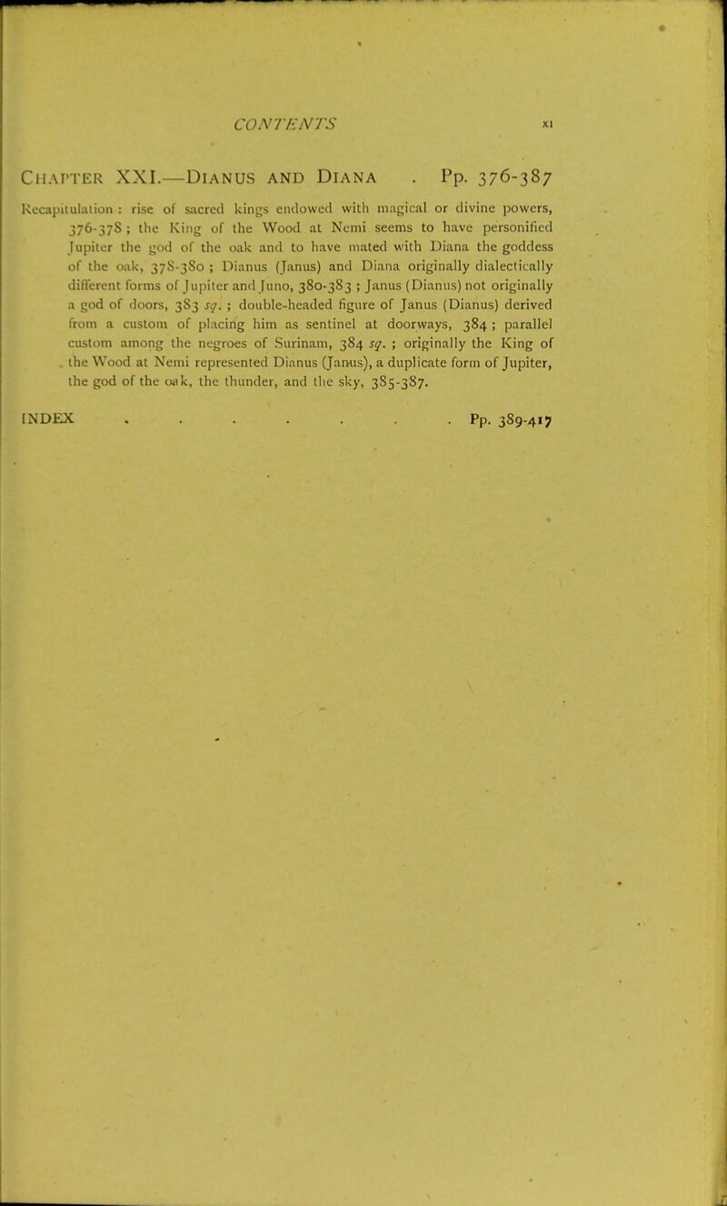 Chatter XXI.—Dianus and Diana . Pp. 376-387 Kocapitulaiion : rise of sacred kings eiulowcd with magical or divine powers, 376-378 ; the King of the Wood at Nemi seems to have personified Jupiter tlie god of the oak and to have mated with Diana the goddess of the oak, 37S-3S0 ; Dianus (Janus) and Diana originally dialectically ditTerent forms of Jupiter and Juno, 380-3S3 ; Janus (Dianus) not originally a god of doors, 383 sq. ; double-headed figure of Janus (Dianus) derived from a custom of placing him as sentinel at doorways, 384 ; parallel custom among the negroes of Surinam, 384 S(j. ; originally the King of the Wood at Nemi represented Dianus (Jamis), a duplicate form of Jupiter, the god of the oak, the thunder, and the sky, 3S5-387. INDEX Pp. 389-417