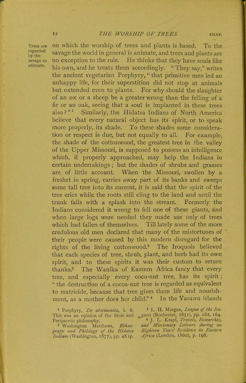 Trees are regarded by the savage as animate. on which the worship of trees and plants is based. To the savage the world in general is animate, and trees and plants are no exception to the rule. He thinks that they have souls like his own, and he treats them accordingly.  They say, writes the ancient vegetarian Porphyry,  that primitive men led an unhappy life, for their superstition did not stop at animals but extended even to plants. For why should the slaughter of an ox or a sheep be a greater wrong than the felling of a fir or an oak, seeing that a soul is implanted in these trees also?^ Similarly, the Hidatsa Indians of North America believe that every natural object has its spirit, or to speak more properly, its shade. To these shades some considera- tion or respect is due, but not equally to all. For example, the shade of the cotton wood, the greatest tree in the valley of the Upper Missouri, is supposed to possess an intelligence which, if properly approached, may help the Indians in certain undertakings ; but the shades of shrubs and grasses are of little account. When the Missouri, swollen by a freshet in spring, carries away part of its banks and sweeps some tall tree into its current, it is said that the spirit of the tree cries while the roots still cling to the land and until the trunk falls with a splash into the stream. Formerly the Indians considered it wrong to fell one of these giants, and when large logs were needed they made use only of trees which had fallen of themselves. Till lately some of the more credulous old men declared that many of the misfortunes of their people were caused by this modern disregard for the rights of the living cottonwood.^ The Iroquois believed that each species of tree, shrub, plant, and herb had its own spirit, and to these spirits it was their custom to return thanks.^ The Wanika of Eastern Africa fancy that every tree, and especially every coco-nut tree, has its spirit;  the destruction of a cocoa-nut tree is regarded as equivalent to matricide, because that tree gives them life and nourish- ment, as a mother does her child.* In the Yasawu islands > Porphyry, De abstinentia, i. 6. ^ l. h. Morgan, League of the Iro- This was an opinion of the Stoic and ^quois (Rochester, 1851), pp. 162, 164. Peripatetic philosophy. * J- L. Krapf, Travels, Researches, 2 Washington Matthews, Ethno- and Missionary Labours during an grapy and Philology of the Ilidatsa Eighteen Years' Residence in Eastern /W«a«j (Washington, 1877), pp. 48 ^jr. ^/aVa (London, 1S60), p. 198.