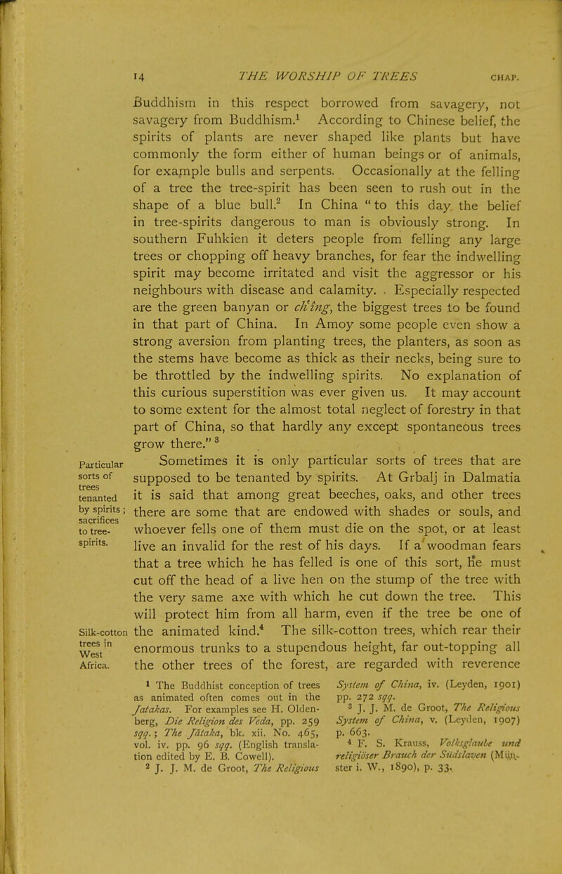 Particular sorts of trees tenanted by spirits; sacrifices to tree- spirits. Silk-cotton trees in West Africa. Buddhism in this respect borrowed from savagery, not savagery from Buddhism.^ According to Chinese belief, the spirits of plants are never shaped like plants but have commonly the form either of human beings or of animals, for exapiple bulls and serpents. Occasionally at the felling of a tree the tree-spirit has been seen to rush out in the shape of a blue bull.^ In China  to this day. the belief in tree-spirits dangerous to man is obviously strong. In southern Fuhkien it deters people from felling any large trees or chopping off heavy branches, for fear the indwelling spirit may become irritated and visit the aggressor or his neighbours with disease and calamity. . Especially respected are the green banyan or cJimg, the biggest trees to be found in that part of China. In Amoy some people even show a strong aversion from planting trees, the planters, as soon as the stems have become as thick as their necks, being sure to be throttled by the indwelling spirits. No explanation of this curious superstition was ever given us. It may account to some extent for the almost total neglect of forestry in that part of China, so that hardly any except spontaneous trees grow there. ^ Sometimes it is only particular sorts of trees that are supposed to be tenanted by spirits. At Grbalj in Dalmatia it is said that among great beeches, oaks, and other trees there are some that are endowed with shades or souls, and whoever fells one of them must die on the spot, or at least live an invalid for the rest of his days. If a'woodman fears that a tree which he has felled is one of this sort. He must cut off the head of a live hen on the stump of the tree with the very same axe with which he cut down the tree. This will protect him from all harm, even if the tree be one of the animated kind.* The silk-cotton trees, which rear their enormous trunks to a stupendous height, far out-topping all the other trees of the forest, are regarded with reverence * The Buddhist conception of trees zs animated often comes out in the Jaiakas. For examples see H. Olden- berg, Die Religion des Veda, pp. 259 sgq.; The Jdlaka, blc. xii. No. 465, vol. iv. pp. 96 sqq. (English transla- tion edited by E. B. Cowell). 2 J. J. M. de Groot, The Religious System of China, iv. (Leyden, X901) pp. 272 sqq. 3 J. J. M. de Groot, The Religious System of China, v. (Leyden, 1907) p. 663. < F. S. Krauss, Volksglaule und religidser Branch der Siidslaven (Mi,i^v> ster i. W., 1890), p. 33.