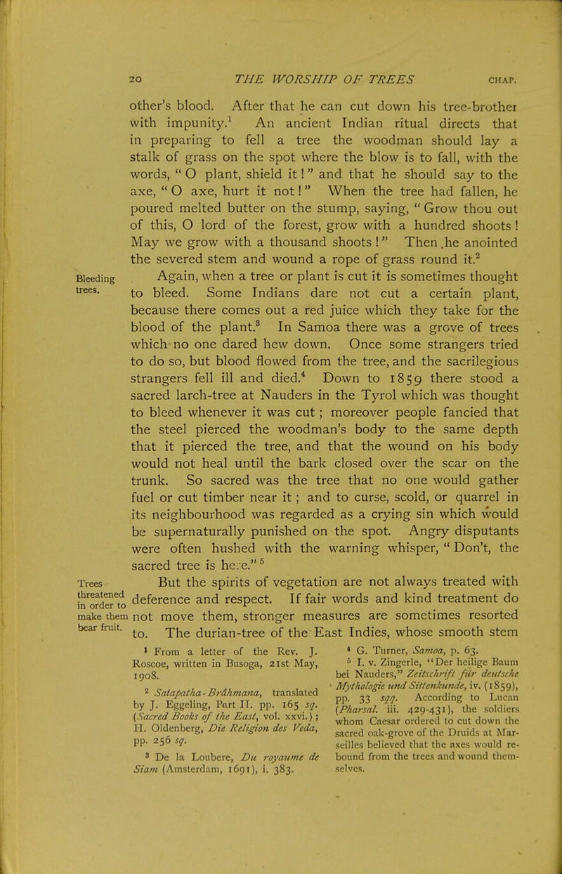 other's blood. After that he can cut down his tree-brother with impunity.^ An ancient Indian ritual directs that in preparing to fell a tree the woodman should lay a stalk of grass on the spot where the blow is to fall, with the words,  O plant, shield it! and that he should say to the axe,  O axe, hurt it not! When the tree had fallen, he poured melted butter on the stump, saying, Grow thou out of this, O lord of the forest, grow with a hundred shoots ! May we grow with a thousand shoots ! Then .he anointed the severed stem and wound a rope of grass round it.^ Bleeding Again, when a tree or plant is cut it is sometimes thought trees. bleed. Some Indians dare not cut a certain plant, because there comes out a red juice which they take for the blood of the plant.^ In Samoa there was a grove of trees which no one dared hew down. Once some strangers tried to do so, but blood flowed from the tree, and the sacrilegious strangers fell ill and died.* Down to 1859 there stood a sacred larch-tree at Nauders in the Tyrol which was thought to bleed whenever it was cut; moreover people fancied that the steel pierced the woodman's body to the same depth that it pierced the tree, and that the wound on his body would not heal until the bark closed over the scar on the trunk. So sacred was the tree that no one would gather fuel or cut timber near it ; and to curse, scold, or quarrel in its neighbourhood was regarded as a crying sin which would be supernaturally punished on the spot. Angry disputants were often hushed with the warning whisper,  Don't, the sacred tree is he;e.® Trees But the Spirits of vegetation are not always treated with threatened jj^fgrence and respect. If fair words and kind treatment do in order to ^ make them not movc them. Stronger measures are sometimes resorted bear fruit. durian-tree of the East Indies, whose smooth stem > From a letter of the Rev. J. * G. Turner, Samoa, p. 63. Roscoe, written in Busoga, 21st May, ^ I. v. Zingerle, Der heilige Baum igo8 bei Nauders, Zeitschnft fiir deutsche ^Satap.,a.B^^.mana, translated ' ^^^f^;^ ' 1^ ^ S by J. Eggeling. Part II pp 165 s^. fp^J^^^^ ^if- soldiers {Sacred Books of (he East, vol. xxvi ); ^^^^^^ ^^j^,.^^, H. Oldenberg, Dte Religion des Veda, ^^^^^^ oak-grove of the Druids at Mar- pp. 256 sq. seilles believed that the axes would re- 8 De la Loubere, Du royaume de bound from the trees and wound them- Siatn (Amsterdam, i6gi), i. 383. selves.