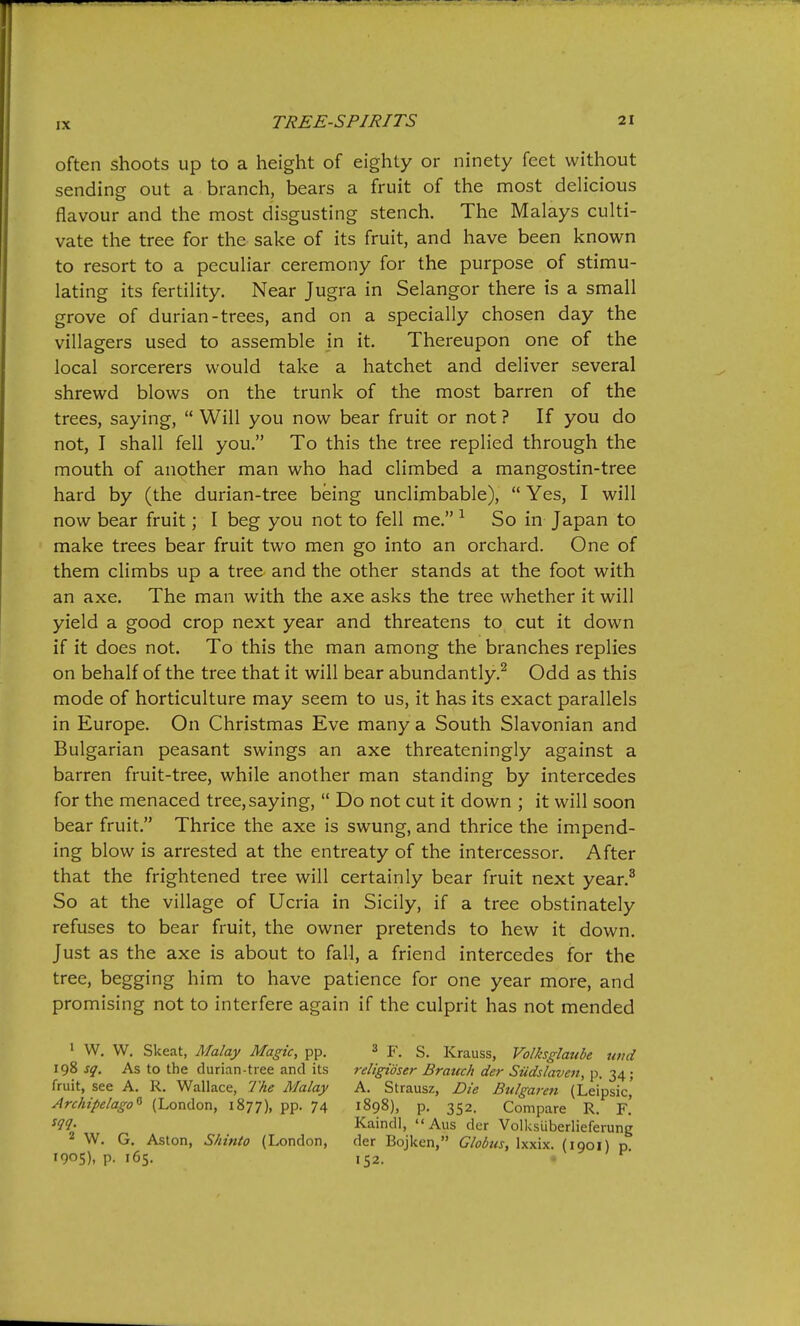 often shoots up to a height of eighty or ninety feet without sending out a branch, bears a fruit of the most delicious flavour and the most disgusting stench. The Malays culti- vate the tree for the sake of its fruit, and have been known to resort to a peculiar ceremony for the purpose of stimu- lating its fertility. Near Jugra in Selangor there is a small grove of durian-trees, and on a specially chosen day the villagers used to assemble in it. Thereupon one of the local sorcerers would take a hatchet and deliver several shrewd blows on the trunk of the most barren of the trees, saying,  Will you now bear fruit or not ? If you do not, I shall fell you. To this the tree replied through the mouth of another man who had climbed a mangostin-tree hard by (the durian-tree being unclimbable),  Yes, I will now bear fruit; I beg you not to fell me. ^ So in Japan to make trees bear fruit two men go into an orchard. One of them climbs up a tree and the other stands at the foot with an axe. The man with the axe asks the tree whether it will yield a good crop next year and threatens to cut it down if it does not. To this the man among the branches replies on behalf of the tree that it will bear abundantly.^ Odd as this mode of horticulture may seem to us, it has its exact parallels in Europe. On Christmas Eve many a South Slavonian and Bulgarian peasant swings an axe threateningly against a barren fruit-tree, while another man standing by intercedes for the menaced tree,saying,  Do not cut it down ; it will soon bear fruit. Thrice the axe is swung, and thrice the impend- ing blow is arrested at the entreaty of the intercessor. After that the frightened tree will certainly bear fruit next year.^ So at the village of Ucria in Sicily, if a tree obstinately refuses to bear fruit, the owner pretends to hew it down. Just as the axe is about to fall, a friend intercedes for the tree, begging him to have patience for one year more, and promising not to interfere again if the culprit has not mended ' W. W. Skeat, Afalay Magic, pp. 3 g_ Krauss, Volksglaube umi 198 sq. As to the durian-tree and its religidser Branch der Siidslaven, p. 34; fruit, see A. R. Wallace, The Malay A. Strausz, Die Bulgaren (Leipsic,' Archipelago^ (London, 1877), pp. 74 1898), p. 352. Compare R. F.' W- Kaindl, Aus der Volksuberlieferung 2 W. G. Aston, Shinto (London, der Bojken, Globus, Ixxix. (1901) p 1905). P- 165. 152. • ^'