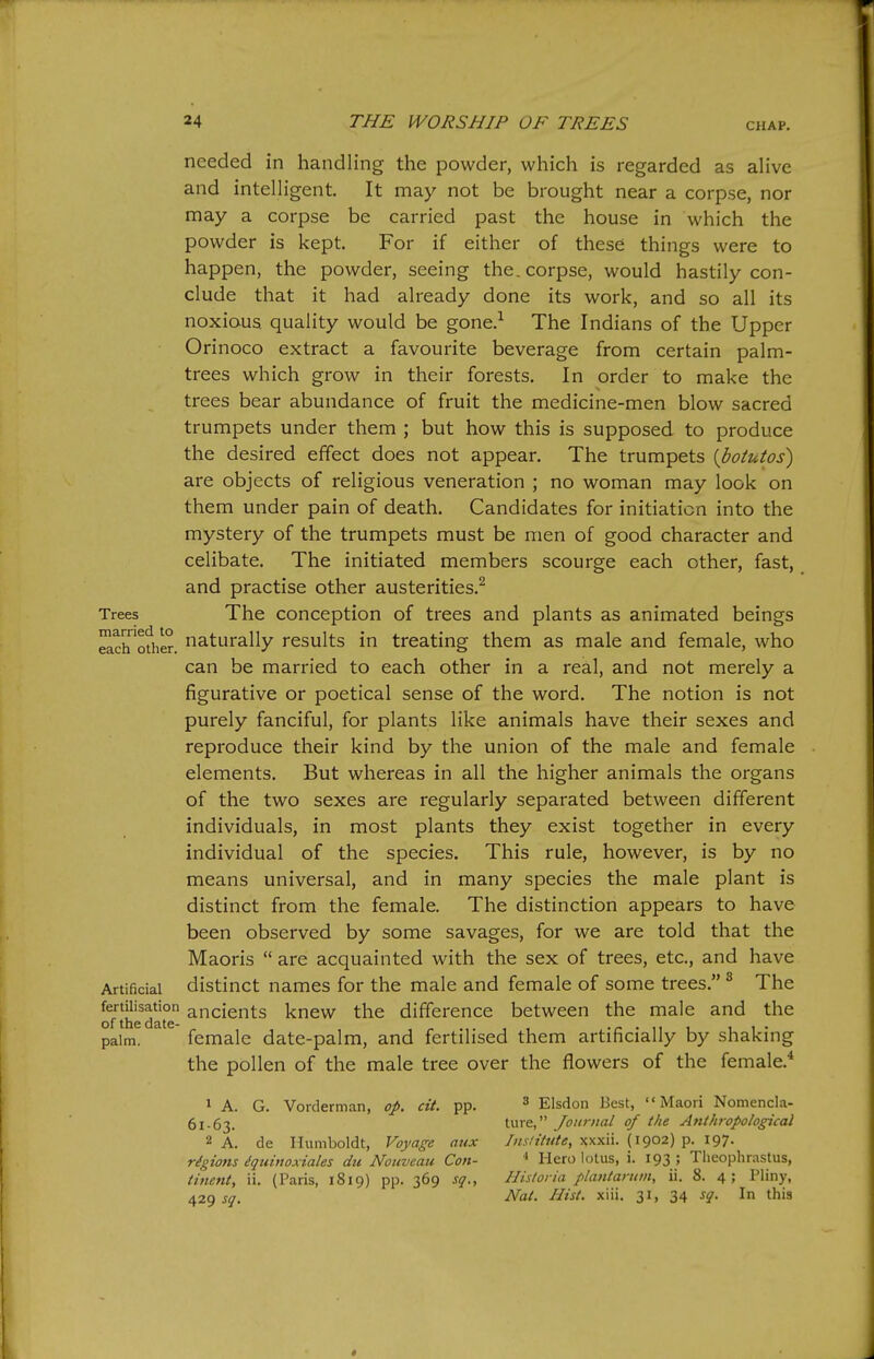 needed in handling the powder, which is regarded as aHve and intelligent It may not be brought near a corpse, nor may a corpse be carried past the house in which the powder is kept. For if either of these things were to happen, the powder, seeing the. corpse, would hastily con- clude that it had already done its work, and so all its noxious quality would be gone.-^ The Indians of the Upper Orinoco extract a favourite beverage from certain palm- trees which grow in their forests. In order to make the trees bear abundance of fruit the medicine-men blow sacred trumpets under them ; but how this is supposed to produce the desired effect does not appear. The trumpets [botutos) are objects of religious veneration ; no woman may look on them under pain of death. Candidates for initiation into the mystery of the trumpets must be men of good character and celibate. The initiated members scourge each other, fast, and practise other austerities.^ Trees The Conception of trees and plants as animated beings ^chofher. naturally results in treating them as male and female, who can be married to each other in a real, and not merely a figurative or poetical sense of the word. The notion is not purely fanciful, for plants like animals have their sexes and reproduce their kind by the union of the male and female elements. But whereas in all the higher animals the organs of the two sexes are regularly separated between different individuals, in most plants they exist together in every individual of the species. This rule, however, is by no means universal, and in many species the male plant is distinct from the female. The distinction appears to have been observed by some savages, for we are told that the Maoris  are acquainted with the sex of trees, etc., and have Artificial distinct names for the male and female of some trees. ^ The fertilisation ancients knew the difference between the male and the of the date- . ,, , i i • palm. female date-palm, and fertilised them artificially by shaking the pollen of the male tree over the flowers of the female.* 1 A. G. Vorderman, op. cit. pp. ^ Elsdon Best, Maori Nomencla- 61-63. ture, Journal of the Attthropological 2 A. de Humboldt, Voyage aux Iiislitttte, xxxii. (1902) p. 197. rigions dquinoxiales du Nouvcau Con- ■> Hero lotus, i. 193 ; Tlieophrastus, tinent, ii. (Paris, 1819) pp. 369 sq., Historia plantartun, ii. 8. 4; Pliny, 429 j^. Nat. Hist. xiii. 31, 34 sq. In this