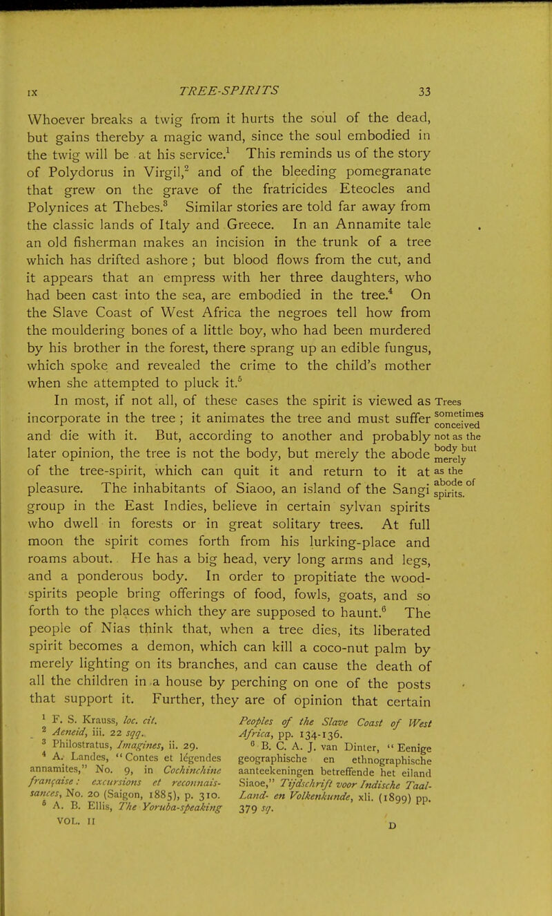 Whoever breaks a twig from it hurts the soul of the dead, but gains thereby a magic wand, since the soul embodied in the twig will be at his service.^ This reminds us of the story of Polydorus in Virgil,^ and of the bleeding pomegranate that grew on the grave of the fratricides Eteocles and Polynices at Thebes.^ Similar stories are told far away from the classic lands of Italy and Greece. In an Annamite tale an old fisherman makes an incision in the trunk of a tree which has drifted ashore ; but blood flows from the cut, and it appears that an empress with her three daughters, who had been cast into the sea, are embodied in the tree.^ On the Slave Coast of West Africa the negroes tell how from the mouldering bones of a little boy, who had been murdered by his brother in the forest, there sprang up an edible fungus, which spoke and revealed the crime to the child's mother when she attempted to pluck it.^ In most, if not all, of these cases the spirit is viewed as Trees incorporate in the tree ; it animates the tree and must suffer co^ce'^^r and die with it. But, according to another and probably not as the later opinion, the tree is not the body, but merely the abode merely* of the tree-spirit, which can quit it and return to it at as the pleasure. The inhabitants of Siaoo, an island of the Sangi spkfts.°'^ group in the East Indies, believe in certain sylvan spirits who dwell in forests or in great solitary trees. At full moon the spirit comes forth from his lurking-place and roams about. He has a big head, very long arms and legs, and a ponderous body. In order to propitiate the wood- spirits people bring offerings of food, fowls, goats, and so forth to the places which they are supposed to haunt.^ The people of Nias think that, when a tree dies, its liberated spirit becomes a demon, which can kill a coco-nut palm by merely lighting on its branches, and can cause the death of all the children in a house by perching on one of the posts that support it. Further, they are of opinion that certain 1 F. S. Krauss, loc. cit. Peoples of the Slave Coast of West 2 Aeneid, iii. 22 sqq. Africa, pp. 134-136. 3 Philostratus, Imagines, ii. 29. 0 jj^ q ^ j_ Dinler,  Eenige * A.- Landes,  Contes et legendes geographische en ethnographische annamites, No. 9, in Cochinchifie aanteekeningen betreffende het eiland franfaise: excursions et recotmais- ^i^of^,' Tijdschtift voor Indiscke Taal- sances, No. 20 (Saigon, 1885), p. 310. Land- en Volkenkunde, xli. (1899) pp. A. B. Ellis, T/ie Yoruba-speaking 379 s<]. VOL. II