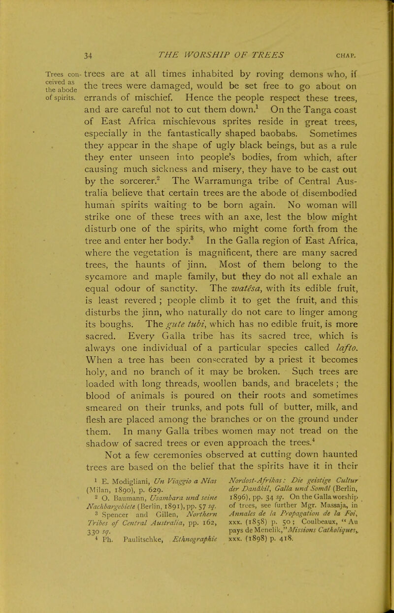ceived as the abode of spirits. Trees con- trees are at all times inhabited by roving demons who, if the trees were damaged, would be set free to go about on errands of mischief. Hence the people respect these trees, and are careful not to cut them down.^ On the Tanga coast of East Africa mischievous sprites reside in great trees, especially in the fantastically shaped baobabs. Sometimes they appear in the shape of ugly black beings, but as a rule they enter unseen into people's bodies, from which, after causing much sickness and misery, they have to be cast out by the sorcerer.^ The Warramunga tribe of Central Aus- tralia believe that certain trees are the abode of disembodied human spirits waiting to be born again. No woman will strike one of these trees with an axe, lest the blow might disturb one of the spirits, who might come forth from the tree and enter her body.^ In the Galla region of East Africa, where the vegetation is magnificent, there are many sacred trees, the haunts of jinn. Most of them belong to the sycamore and maple family, but they do not all exhale an equal odour of sanctity. The watesa, with its edible fruit, is least revered ; people climb it to get the fruit, and this disturbs the jinn, who naturally do not care to linger among its boughs. The gute tubi, which has no edible fruit, is more sacred. Every Galla tribe has its sacred tree, which is always one individual of a particular species called lafio. When a tree has been consecrated by a priest it becomes holy, and no branch of it may be broken. Such trees are loaded with long threads, woollen bands, and bracelets ; the blood of animals is poured on their roots and sometimes smeared on their trunks, and pots full of butter, milk, and flesh are placed among the branches or on the ground under them. In many Galla tribes women may not tread on the shadow of sacred trees or even approach the trees.'' Not a few ceremonies observed at cutting down haunted trees are based on the belief that the spirits have it in their ^ E. Modigliani, Un Viaggio a Mas (Milan, 1890), p. 629. 2 O. Baumann, Usambara tend seine Nachbargebicle (Berlin, 1891), pp. 57 sq. 3 .Spencer and Gillen, Northern Tribes of Central Australia, pp. 162, 330 sq. * Ph. Paiilitschke, Eihno^raphie Nordost-Afrikas: Die geistige Cultur der Dandkil, Galla und Somdl (Berlin, 1896), pp. 34 sq. On the Galla worship of trees, see further Mgr. Massaja, in Annales de la Propagation de la Foi, XXX. (1858) p. 50; Coulbeaux,  Au pays de yicniiWVMissions Catkolique^^ XXX. (1898) p. 418.