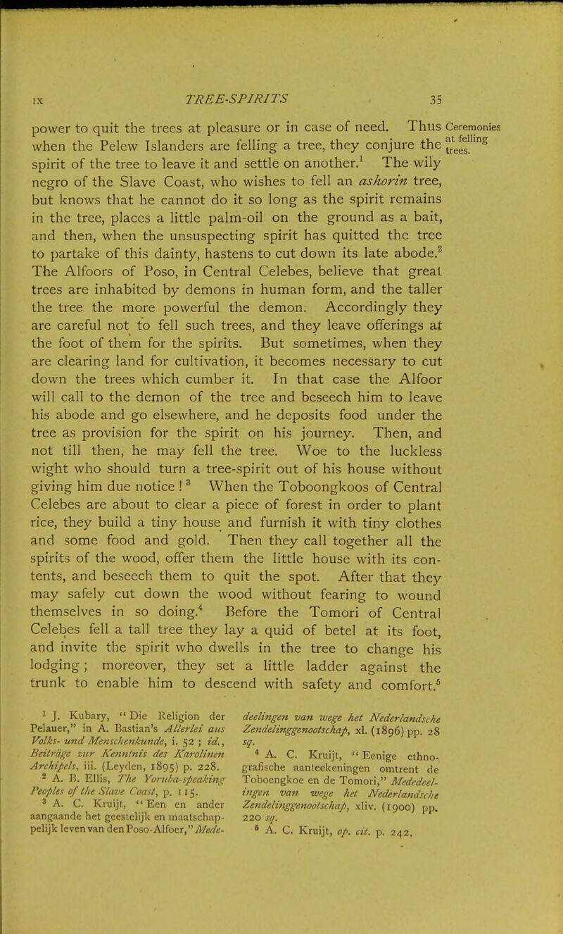 power to quit the trees at pleasure or in case of need. Thus Ceremonies when the Pelew Islanders are felling a tree, they conjure the JeJ'^ spirit of the tree to leave it and settle on another.^ The wily negro of the Slave Coast, who wishes to fell an ashorin tree, but knows that he cannot do it so long as the spirit remains in the tree, places a little palm-oil on the ground as a bait, and then, when the unsuspecting spirit has quitted the tree to partake of this dainty, hastens to cut down its late abode.^ The Alfoors of Poso, in Central Celebes, believe that great trees are inhabited by demons in human form, and the taller the tree the more powerful the demon. Accordingly they are careful not to fell such trees, and they leave offerings at the foot of them for the spirits. But sometimes, when they are clearing land for cultivation, it becomes necessary to cut down the trees which cumber it. In that case the Alfoor will call to the demon of the tree and beseech him to leave his abode and go elsewhere, and he deposits food under the tree as provision for the spirit on his journey. Then, and not till then, he may fell the tree. Woe to the luckless wight who should turn a tree-spirit out of his house without giving him due notice ! ^ When the Toboongkoos of Central Celebes are about to clear a piece of forest in order to plant rice, they build a tiny house and furnish it with tiny clothes and some food and gold. Then they call together all the spirits of the wood, offer them the little house with its con- tents, and beseech them to quit the spot. After that they may safely cut down the wood without fearing to wound themselves in so doing.* Before the Tomori of Central Celebes fell a tall tree they lay a quid of betel at its foot, and invite the spirit who dwells in the tree to change his lodging; moreover, they set a little ladder against the trunk to enable him to descend with safety and comfort.^ ' J. Kubary,  Die Religion der deelingen van wege het Nederlandsche Pelauer, in A. Bastian's AUerlei ans Zendelinggenootschap, xl. (1896) pp. 28 Volks- und Mensc/ienkunde, i. 52 ; id., sq. Beitrage zur Kenntnis des Karolitien * A. C. Kruijt,  Eenige ethno- Archipeh, iii. (Leyden, 1895) P- 228. grafische aanteekeningen omtrent de 2 A. B. Ellis, The Yoriiba-speaking Toboengkoe en de Tomori, Medcdcel- Peoples of the Slave Coast, ]). lit,. ingen van wege het Nederlandsche 3 A. C. Kruijt,  Ecn en ander Zendelinggenootschap, xliv. (1900) pp. aangaande het gecstelijk en maatschap- 220 sq. pelijklevenvandenPoso-Alfoer,'W<?rt'tf- ' A. C. Kruijt, op. cit. p. 242,