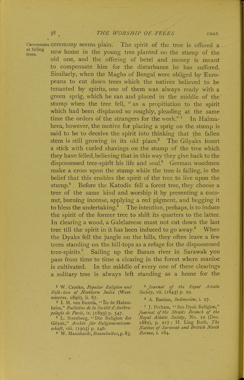 Ceremonies ceremony seems plain. The spirit of the tree is offered a tre2^'°^ new home in the young tree planted on the stump of the old one, and the offering of betel and money is meant to compensate him for the disturbance he has suffered. Similarly, when the Maghs of Bengal were obliged by Euro- peans to cut down trees which the natives believed to be tenanted by spirits, one of them was always ready with a green sprig, which he ran and placed in the middle of the' stump when the tree fell,  as a propitiation to the spirit which had been displaced so roughly, pleading at the same time the orders of the strangers for the work. ^ In Halma- hera, however, the motive for placing a sprig on the stump is said to be to deceive the spirit into thinking that the fallen stem is still growing in its old place.^ The Gilyaks insert a stick with curled shavings on the stump of the tree which they have felled,believing that in this way they give back to the dispossessed tree-spirit his life and soul.^ German woodmen make a cross upon the stump while the tree is falling, in the belief that this enables the spirit of the tree to live upon the stump.^ Before the Katodis fell a forest tree, they choose a tree of the same kind and worship it by presenting a coco- nut, burning incense, applying a red pigment, and begging it to bless the undertaking.^ The intention, perhaps, is to induce the spirit of the former tree to shift its quarters to the latter. In clearing a wood, a Galelareese must not cut down the last tree till the spirit in it has been induced to go away.® When the Dyaks fell the jungle on the hills, they often leave a few trees standing on the hill-tops as a refuge for the dispossessed tree-spirits.^ Sailing up the Baram river in Sarawak you pass from time to time a clearing in the forest where manioc is cultivated. In the middle of every one of these clearings a solitary tree is always left standing as a home for the ^ W. Crooke, Popular Religion and Folk-lore of Nort/iern India (West- minster, 1896), ii. 87. * Journal of the Royal Asiatic Society, vii. (1843) p. 29. 7 y - IJ - / ■ . 2 I. M. van Baarda,  lie de Halma- heira, Bulletins de la SociiU d^Anthro- pologie de Paris, iv. (1893) p. 547. ^ A. Bastian, Indonesien, i. 17. 3 L. Sternberg, Die Religion der Gilyak, Archiv fiir Religionswissen- schaft, viii. (1905) p. 246. W. Mannhardt,^aM;//X'«//'«j,p. 83. 7 J. Perham,  Sea Dyak Religion, Journal of the Straits Branch of the Royal Asiatic Society, No. 10 (Dec. 1882), p. 217; ir. Ling Roth, The Natives of Saraivak and British North Borneo, i. 184.