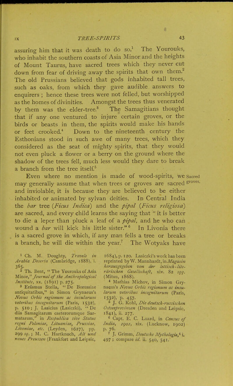 assuring him that it was death to do so.^ The Yourouks, who inhabit the southern coasts of Asia Minor and the heights of Mount Taurus, have sacred trees which they never cut down from fear of driving away the spirits that own them.^ The old Prussians believed that gods inhabited tall trees, such as oaks, from which they gave audible answers to enquirers ; hence these trees were not felled, but worshipped as the homes of divinities. Amongst the trees thus venerated by them was the elder-tree.^ The Samagitians thought that if any one ventured to injure certain groves, or the birds or beasts in them, the spirits would make his hands or feet crooked.'* Down to the nineteenth century the Esthonians stood in such awe of many trees, which they considered as the seat of mighty spirits, that they would not even pluck a flower or a berry on the ground where the shadow of the trees fell, much less would they dare to break a branch from the tree itself.^ Even where no mention is made of wood-spirits, we Sacred may generally assume that when trees or groves are sacred and inviolable, it is because they are believed to be either inhabited or animated by sylvan deities. In Central India the bar tree {Ficus Indicd) and the pipal {Ficus i^eligiosd) are sacred, and every child learns the saying that  it is better to die a leper than pluck a leaf of a pipal, and he who can wound a bar will kick his little sister. In Livonia there is a sacred grove in which, if any man fells a tree or breaks a branch, he will die within the year.^ The Wotyaks have 1 Ch. M. Doughty, Travels in Arabia Deserta (Cambridge, 1888), i. 365. 2 Th. Bent, The Yourouks of Asia yimot Jotirnal of the Anthropolo^cal Institute, xx. (1891) p. 275. 3 Erasmus Stella,  De Borussiae antiquitatibus, in Simon Grynaeus's Novus Orbis regionum ac insularuin veteribus incognitariim (Paris, 1532), p. 510; J. Lasicius (Lasiczki),  De diis Samagitarum caeterorumque Sar- matarum, in Respublica sive Status regni Poloniae, Litnaniae, Prussiae, Livoniae, etc. (Leyden, 1627), pp. 299 sq. ; M. C. Hartknoch, Alt twd neues Preussen (Frankfort and Leipsic, 1684), p. 120. Lasiczki's work has been reprinted byW. Mannhardt, inil/aifaz/M herausgegeben von der lettisch-lite- rdrischen Gesellschaft, xiv. 82 sqq. (Mitau, 1868). * Mathias Michov, in Simon Gry- naeus's Novus Orbis regionum ac insu- larwn veteribus incognitanwi (Paris, 1532), p. 457- * J. G. Kohl, Die deutsch-russischen Ostseeprovitizen (Dresden and Leipsic, 1841), ii. 277.  Capt. E. C. Luard, in Census of India, igoi, xix. (Lucknow, 1902) p. 76. ^ J. Grimm, Deutsche Mythologie,'^ i. 497 ; compare id. ii. 540, 541.