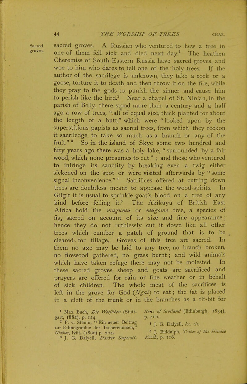 sacred groves. A Russian who ventured to hew a tree in one of them fell sick and died next day.^ The heathen Cheremiss of South-Eastern Russia have sacred groves, and woe to him who dares to fell one of the holy trees. 1/ the author of the sacrilege is unknown, they take a cock or a goose, torture it to death and then throw it on the fire, while they pray to the gods to punish the sinner and cause him to perish like the bird.- Near a chapel of St. Ninian, in the parish of Belly, there stood more than a century and a half ago a row of trees, .all of equal size, thick planted for about the length of a butt, which were  looked upon by the superstitious papists as sacred trees, from which they reckon it sacriledge to take so much as a branch or any of the fruit. ^ So in the island of Skye some two hundred and fifty years ago there was a holy lake,  surrounded by a fair wood, which none presumes to cut ; and those who ventured to infringe its sanctity by breaking even a twig either sickened on the spot or were visited afterwards by  some signal inconvenience. * Sacrifices offered at cutting down trees are doubtless meant to appease the wood-spirits. In Gilgit it is usual to sprinkle goat's blood on a tree of any kind before felling it.^ The Akikuyu of British East Africa hold the mugumu or mugomo tree, a species of fig, sacred on account of its size and fine appearance; hence they do not ruthlessly cut it down like all other trees which cumber a patch of ground that is to be cleared- for tillage. Groves of this tree are sacred. In them no axe may be laid to any tree, no branch broken, no firewood gathered, no grass burnt; and wild animals which have taken refuge there may not be molested. In these sacred groves sheep and goats are sacrificed and prayers are offered for rain or fine weather or in behalt of sick children. The whole meat of the sacrifices is left in the grove for God {Ngai) to eat; the fat is placed in a cleft of the trunk or in the branches as a tit-bit for » Max Buch, Die Wotjdkai (Stutt- gart, 1882), p. 124. 2 P. V. Stenin,  Ein neuer Beitrag zur Ethnographic der Tscheremissen, Globus, Iviii. (1890) p. 204. 3 J. G. Dalyell, Darker Supersli- Hons of Scotland (Edinburgh, 1834), p. 400. ♦ J. G. Dalyell, loc. cit. 6 J. Biddulph, Tribes of the Hindoo Koosh, p. 116.