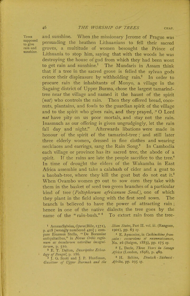 Trees supposed to give rain and sunshine. and sunshine. When .the missionary Jerome of Prague was persuading the heathen Lithuanians to fell their sacred groves, a multitude of women besought the Prince of Lithuania to stop him, saying that with the woods he was destroying the house of god from which they had been wont to get rain and sunshine.^ The Mundaris in Assam think that if a tree in the sacred grove is felled the sylvan gods evince their displeasure by withholding rain.^ In order to procure rain the inhabitants of Monyo, a village in the Sagaing district of Upper Burma, chose the largest tamarind- tree near the village and named it the haunt of the spirit {naf) who controls the rain. Then they offered bread, coco- nuts, plantains, and fowls to the guardian spirit of the village and to the spirit who gives rain, and they prayed,  O Lord nat have pity on us poor mortals, and stay not the rain. Inasmuch as our offering is given ungrudgingly, let the rain fall day and night. Afterwards libations were made in honour of the spirit of the tamarind-tree : and still later three elderly women, dressed in fine clothes and wearing necklaces and earrings, sang the Rain Song.^ In Cambodia each village or province has its sacred tree, the abode of a spirit. If the rains are late the people sacrifice to the tree.^ In time of drought the elders of the Wakamba in East Africa assemble and take a calabash of cider and a goat to a baobab-tree, where they kill the goat but do not eat it.^ When Ovambo women go out to sow corn they take with them in the basket of seed two green branches of a particular kind of tree (^Peltophorum africanuin Soiid.), one of which they plant in the field along with the first seed sown. The branch is believed to have the power of attracting rain ; hence in one of the native dialects the tree goes by the name of the  rain-bush. ^ To extort rain from the tree- 1 Aeneas Sylvius, Opera (Bd-le, 1571), p. 418 [wrongly numbered 420] ; com- pare Erasmus Stella,  De Borussiae antiquitatibus, in Novus Orbis regio- num ac insularum veieribus incogni- tarum, p. 510. 2 E. T. Dallon, Descriptive Ethiio- • logy of Bengal^ p. 186. 3 J. G. Scott and J. P. Hardiman, Gazetteer of Upper Burmah and the Shan States, Part II. vol. iii. (Rangoon, 1901), pp. 63 sq. * E. Aymonier, in Cochinchine fran- (aise: excursions et reconnaissances. No. 16 (Saigon, 1883), pp. 175 sq. 6 L. Decle, Three Years in Savage Africa (London, 1898), p. 489.  H. Scliinz, Dcutsch - Stidwest- Afrika, pp. 295 sq.