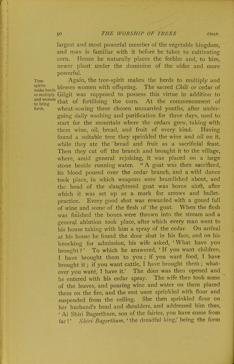 largest and most powerful member of the vegetable kingdom, and man is familiar with it before he takes to cultivating corn. Hence he naturally places the feebler and, to him, newer plant under the dominion of the older and more powerful. Tree- Again, the tree-spirit makes the herds to multiply and J blesses women with offspring. The sacred Chili or cedar of make nerds jr & to multiply Gilgit was supposed to possess this virtue in addition to ?o brTnT^ ^hat of fertilising the corn. At the commencement of forth. wheat-sowing three chosen unmarried youths, after under- going daily washing and purification for three days, used to start for the mountain where the cedars grew, taking with them wine, oil, bread, and fruit of every kind. Having found a suitable tree they sprinkled the wine and oil on it, while they ate the' bread and fruit as a sacrificial feast. Then they cut off the branch and brought it to the village, where, amid general rejoicing, it was placed on a large stone beside running water.  A goat was then sacrificed, its blood poured over the cedar branch, and a wild dance took place, in which weapons were brandished about, and the head of the slaughtered goat was borne aloft, after which it was set up as a mark for arrows and bullet- practice. Every good shot was rewarded with a gourd full of wine and some of the flesh of the goat. When the flesh was finished the bones were thrown into the stream and a genera.1 ablution took place, after which every man went to his house taking with him a spray of the cedar. On arrival at his house he found the door shut in his face, and on his knocking for admission, his wife asked, ' What have you broug-ht ?' To which he answered, ' If you want children, I have brought them to you ; if you want food, I have brought it; if you want cattle, I have brought them ; what- ever you want, I have it' The door was then opened and he entered with his cedar spray. The wife then took some of the leaves, and pouring wine and water on them placed them on the fire, and the rest were sprinkled with flour and suspended from the ceiling. She then sprinkled flour on her husband's head and shoulders, and addressed him thus, ' Ai Shiri Bagerthum, son of the fairies, you have come from far 1' Shiri Bagerthum, ' the dreadful king,' being the form