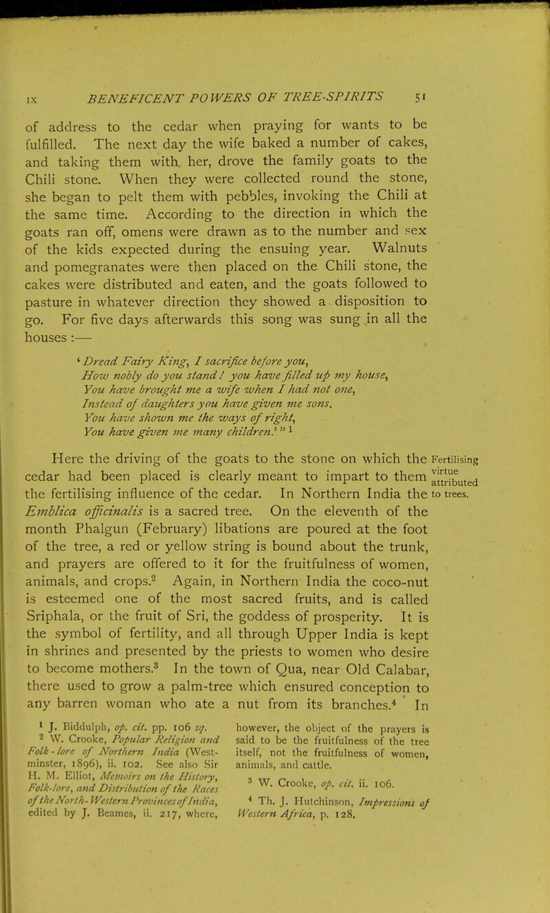 of address to the cedar when praying for wants to be fulfilled. The next day the wife baked a number of cakes, and taking them with her, drove the family goats to the Chili stone. When they were collected round the stone, she began to pelt them with pebbles, invoking the Chili at the same time. According to the direction in which the goats ran off, omens were drawn as to the number and sex of the kids expected during the ensuing year. Walnuts and pomegranates were then placed on the Chili stone, the cakes were distributed and eaten, and the goats followed to pasture in whatever direction they showed a disposition to go. For five days afterwards this song was sung in all the houses :— ' Dread Fairy King, I sacrifice before you. How nobly do you sia?id / you have filled up my house. You have brought me a wife when I had not ofie, Instead of daughters you have given me sons, Yoti have shown me the ways of right. You have given me many children?  ^ Here the driving of the goats to the stone on which the Fertilising cedar had been placed is clearly meant to impart to them auributed the fertilising influence of the cedar. In Northern India the to trees. Emhlica officinalis is a sacred tree. On the eleventh of the month Phalgun (February) libations are poured at the foot of the tree, a red or yellow string is bound about the trunk, and prayers are offered to it for the fruitfulness of women, animals, and crops.^ Again, in Northern India the coco-nut is esteemed one of the most sacred fruits, and is called Sriphala, or the fruit of Sri, the goddess of prosperity. It is the symbol of fertility, and all through Upper India is kept in shrines and presented by the priests to women who desire to become mothers.^ In the town of Qua, near Old Calabar, there used to grow a palm-tree which ensured conception to any barren woman who ate a nut from its branches.^ In ' J. Biddulph, op. cit. pp. 106 sq. however, the object of the prayers is 2 w. Crooke, Popular Religion and said to be the fruitfulness of the tree Folk-lore of Northern India (W^est- itself, not the fruitfulness of women, minster, 1896), ii. 102. See also Sir animals, and cattle. H. M. Elliot, Memoirs on the History, 1 ttt 1 ... Folk.lorc, and Distribution of the Races ^' ^'°°'''^> of the North-Western Provinces of India, ^ Th. J. Hutchinson, Impressions of edited by J. Beames, ii. 217, where, Western Africa, p. 128.