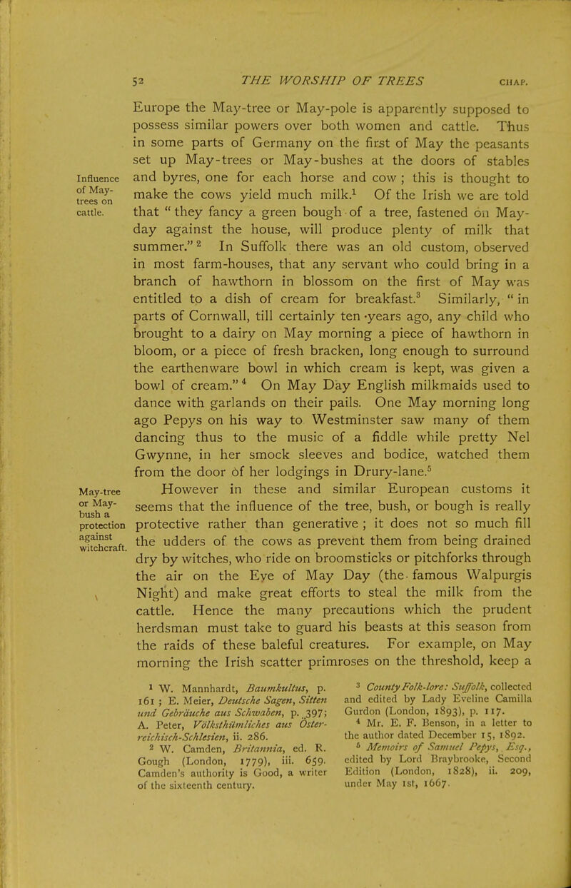 Influence of May- trees on cattle. May-tree or May- bush a protection against witchcraft. Europe the May-tree or May-pole is apparently supposed to possess similar powers over both women and cattle. Thus in some parts of Germany on the first of May the peasants set up May-trees or May-bushes at the doors of stables and byres, one for each horse and cow ; this is thought to make the cows yield much milk.^ Of the Irish we are told that  they fancy a green bough of a tree, fastened on May- day against the house, will produce plenty of milk that summer. ^ In Suffolk there was an old custom, observed in most farm-house.s, that any servant who could bring in a branch of hawthorn in blossom on the first of May was entitled to a dish of cream for breakfast.^ Similarly,  in parts of Cornwall, till certainly ten -years ago, any child who brought to a dairy on May morning a piece of hawthorn in bloom, or a piece of fresh bracken, long enough to surround the earthenware bowl in which cream is kept, was given a bowl of cream. * On May Day English milkmaids used to dance with garlands on their pails. One May morning long ago Pepys on his way to Westminster saw many of them dancing thus to the music of a fiddle while pretty Nel Gwynne, in her smock sleeves and bodice, watched them from the door 6f her lodgings in Drury-lane.^ However in these and similar European customs it seems that the influence of the tree, bush, or bough is really protective rather than generative ; it does not so much fill the udders of the cows as prevent them from being drained dry by witches, who ride on broomsticks or pitchforks through the air on the Eye of May Day (the - famous Walpurgis Night) and make great efforts to steal the milk from the cattle. Hence the many precautions which the prudent herdsman must take to guard his beasts at this season from the raids of these baleful creatures. For example, on May morning the Irish scatter primroses on the threshold, keep a 1 W. Mannhardt, Baumkultus, p. i6i ; E. Meier, Deutsche Sagen, Sitten und Gebrduche aus Schwaben, p. ..397; A. Peter, Vdlksthilmliches aus Oster- reichisch-Schlesien, ii. 286. 2 W. Camden, B?'itanma, ed. R. Gough (London, 1779), 659. Camden's authority is Good, a writer of the sixteenth century. ^ County Folk-lore: Suffolk, collected and edited by Lady Eveline Camilla Gurdon (London, 1893), p. 117. * Mr. E. F. Benson, in a letter to the author dated December 15, 1S92. ^ Memoirs of Samuel Pepys, Esq., edited by Lord Braybrooke, Second Edition (London, 1828), ii. 209, under May ist, 1667,