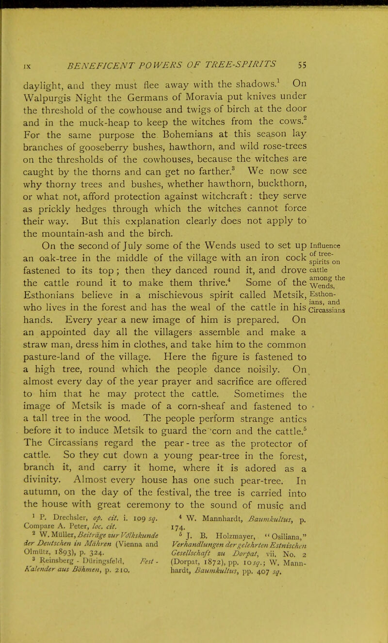 daylight, and they must flee away with the shadows.^ On VValpurgis Night the Germans of Moravia put knives under the threshold of the cowhouse and twigs of birch at the door and in the muck-heap to keep the witches from the cows.^ For the same purpose the Bohemians at this season lay branches of gooseberry bushes, hawthorn, and wild rose-trees on the thresholds of the cowhouses, because the witches are caught by the thorns and can get no farther.^ We now see why thorny trees and bushes, whether hawthorn, buckthorn, or what not, afford protection against witchcraft: they serve as prickly hedges through which the witches cannot force their way. But this explanation clearly does not apply to the mountain-ash and the birch. On the second of July some of the Wends used to set up influence an oak-tree in the middle of the village with an iron cock gpiri^s^n fastened to its top ; then they danced round it, and drove cattle the cattle round it to make them thrive.* Some of the wemiV*^^ Esthonians believe in a mischievous spirit called Metsik, Esthon- who lives in the forest and has the weal of the cattle in his Circassians hands. Every year a new image of him is prepared. On an appointed day all the villagers assemble and make a straw man, dress him in clothes, and take him to the common pasture-land of the village. Here the figure is fastened to a high tree, round which the people dance noisily. On almost every day of the year prayer and sacrifice are offered to him that he may protect the cattle. Sometimes the image of Metsik is made of a corn-sheaf and fastened to ■ a tall tree in the wood. The people perform strange antics before it to induce Metsik to guard the 'corn and the cattle.^ The Circassians regard the pear - tree as the protector of cattle. So they cut down a young pear-tree in the forest, branch it, and carry it home, where it is adored as a divinity. Almost every house has one such pear-tree. In autumn, on the day of the festival, the tree is carried into the house with great ceremony to the sound of music and > P. Drechsler, op. cit. i, 109 sq. * W. Mannhardt, Bativikultus, p. Compare A. Peter, loc. cit. 174. 2 .mAX&x^Beitrdge zurVdlksktmde J. B. Holzmayer, Osiliana, der Deutschm in Mdhren (Vienna and Verhatidlwigender^s^clehrtenEstnischcn OlmUtz, 1893), P- 324- Gesellschaft zu Dorpat, vii. No. 2 3 Reinsberg - Diiringsfeld, Fest - (Dorpat, 1872), pp. losq.; W. Mann- Kalender aus Bohmen, p. 210. hardt, BauinkuHus, pp. 407 sq.