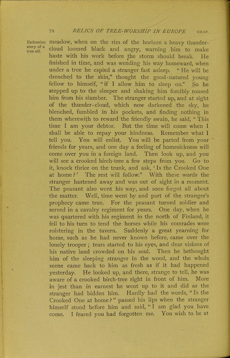 Esthonian mcadow, when on the rim of the horizon a heavy thunder- tree^ei°/^ cloud loomed black and angry, warning him to make haste with his work before the storm should break. He finished in time, and was wending his way homeward, when under a tree he espied a stranger fast asleep.  He will be drenched to the skin, thought the good-natured young fellow to himself,  if I allow him to sleep on. So he stepped up to- the sleeper and shaking him forcibly roused him from his slumber. The stranger started up, and at sight of the thunder-cloud, which now darkened the sky, he blenched, fumbled in his pockets, and finding nothing in them wherewith to reward the friendly swain, he said,  This time I am your debtor. But the time will come when I shall be able to repay your kindness. Remember what I tell you. You will enlist. You will be parted from your friends for years, and one day a feeling of homesickness will come over you in a foreign land. Then look up, and you will see a crooked birch-tree a few steps from you. Go to it, knock thrice on the trunk, and ask, ' Is the Crooked One at home ?' The rest will follow. With these words the stranger hastened away and was out of sight in a moment. The peasant also went his way, and soon forgot all about the matter. Well, time went by and part of the stranger's prophecy came true. For the peasant turned soldier and served in a cavalry regiment for years. One day, when he was quartered with his regiment in the north of Finland, it fell to his turn to tend the horses while his comrades were roistering in the tavern. Suddenly a great yearning for home, such as he had never known before, came over the lonely trooper; tears started to his ey?s, and dear visions of his native land crowded on his soul. Then he bethought him of the sleeping stranger in the wood, and the whole scene came back to him as fresh as if it had happened yesterday. He looked up, and there, strange to tell, he was aware of a crooked birch-tree right in front of him. More in jest than in earnest he went up to it and did as the stranger had bidden him. Hardly had the words,  Is the Crooked One at home ?  passed his lips when the stranger himself stood before him and said,  I am glad you have come. I feared you had forgotten me. You wish to be at