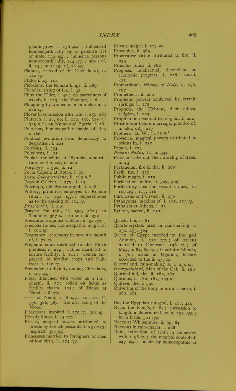 plants grow, i. 136 fqq. ; influenced homoeopathically by a person's act or state, 139 sqq. ; influence persons homoeopathically, 144 sqq. ; sexes of, ii. 24 ; marriage of, 26 sqq. ; Plataea, festival of the Daedala at, ii. 140 sq. Plato, i. 45, 104 Plebeians, the Roman kings, ii. 289 Pleiades, rising of the, i. 32 Pliny the Elder, i. 49 ; on sacredness of woods, ii. 123 ; the Younger, i. 6 Ploughing by women as a rain-charm, i. 282 sq. Plover in connexion with rain, i. 259, 261 Plutarch, i. 28, 80, ii. 172, 196, 320 n.^ 325 w.^ ; on Numa and Egeria, i. 18 Pole-star, homoeopathic magic of the, i. 166 PoUtical evolution from democracy to despotism, i. 421 Polybius, ii. 354 Polydorus, ii. 31 Poplar, the white, at Olympia, a substi- tute for the oak, ii. 220 Porphyry, i. 390, ii. 12 Porta Capena at Rome, i. 18 Porta Querquetulana, ii. 185 Poso in Celebes, i. 379, ii. 29 Potrimpo, old Prussian god, ii. 248 Pottery, primitive, employed in Roman ritual, ii. 202 sqq. ; superstitions as to the making of, 204 sq. Prainantha, ii. 249 Prayers for rain, ii. 359, 362 ; to Thunder, 367 sq. ; to an oak, 372 Precautions against witches, ii. 52 sqq. Precious stones, homoeopathic magic of, i. 164 sq. Pregnancy, ceremony in seventh month of, i. 72 sq. Pregnant cows sacrificed to the Earth goddess, ii. 229 ; victims sacrificed to ensure fertility, i. 141 ; women em- ployed to fertilise crops and fruit- trees, i. 140 sq. Pretenders to divinity among Christians, i. 407 sqq. Priest drenched with water as a rain- charm, ii. 77; rolled on fields as fertility charm, 103; of Diana at Nemi, i. 8 sqq. of Nemi, i. 8 sqq., 40, 41, ii. 376, 386, 387. See also King of the Wood Priestesses, inspired, i. 379 sq., 381 sq. Priestly kings, i. 44 sqq. Priests, magical powers attributed to priests by French peasants, i. 231-233 ; inspired, 377 sqq. Princesses married to foreigners or men of low birth, ii. 274 sqq. Private magic, i. 214 sq. Procopius, ii. 365 Procreative virtue attributed to fire, ii. 233 Proculus Julius, ii. 182 Progress, intellectual, dependent on economic progress, L 218; social, 421 Promathion's History of Italy, ii. 196, 197 Prometheus, ii. 260 Prophetic powers conferred by certain springs, ii. 172 Prophets, the Hebrew, their ethical religion, i. 223 Propitiation essential to religion, i. 222 Prostitution before marriage, practice of, ii. 282, 285, 287 Prothero, G. W., ii. 71 Provence, magical powers attributed to priests in, i, 232 Prpats, i. 274 Prunus Padus, L., ii. 344 Prussians, the old, their worship of trees, ii- 43 Prytaneum, fire in the, ii. 260 Psylli, the, i. 331 Public magic, i. 215 Purification by fire, ii. 327, 325 Purificatory rites for sexual crimes, ii, 107 sqq., 115, 116 Purjiravas and Urvasi, ii. 250 Pythagoras, maxims of, i. 211, 2x2 sq. Pythaists at Athens, i. 33 Python, sacred, ii. 150 Quack, the, ii. 81 Quartz-crystals used in rain-making, i. 254. 255, 304 Queen of Egypt married 'to the god Ammon, ii. 131 sqq. ; of Athens married to Dionysus, 136 sq. ; of May, ii. 84, 87 sq. ; Charlotte Islands, i. 70; sister in Uganda, licence accorded to the ii. 275 sq. Queensland, rain-making in, i. 254 sq. Querquetulani, Men of the Oak, ii. 188 Quirinal hill, the, ii. 182, 185 Quirinus, ii. 182, 185, 193 n.^ Quiteve, the, i. 392 Quivering of the body in a rain-charm, i, 260, 261 Ra, the Egyptian sun-god, i. 418, 419 Race, the King's, ii. 84 ; succession to kingdom determined by a, 299 sqq. ; for a bride, 301 sqq. Races at Whitsuntide, ii. 69, 84 Racoons in rain-charm, i. 288 Rain, extraction of teeth in connexion with, i. 98 sq. ; the magical control of, 247 sqq. \ made by homoeopathic ot