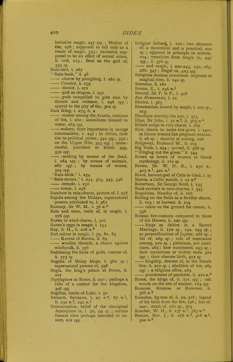 imitative magic, 247 sqq. ; Mother of the, 276 ; supposed to fall only as a result of magic, 353 ; excessive, sup- posed to be an effect of sexual crime, ii. 108, 113; Zeus as the god of, 359 Rain-bird, i. 287  Rain-bush, ii. 46 charm by ploughing, i. 282 sq. Country, i. 259 doctor, i. 271 god as dragon, i. 297 .gods compelled to give rain by threats and violence, i. 296 sqq. ; appeal to the pity of the, 302 sq. Rain King, i. 275, ii, 2 -maker among the Arunta, costume of the, i. 260; assimilates himself to water, 269 sqq. makers, their importance in savage communities, i. 247 ; in Africa, their rise to political power, 342 sqq., 352 ; on the Upper Nile, 345 sqq. ; unsuc- cessful, punished or killed, 345, 352 sqq. making by means of the dead, i. 284 sqq. ; by means of animals, 287 sqq. ; by means of stones, 304 sqq. ' Rain-stick, i. 254  Rain-stones, i. 254, 305, 345, 346 -temple, i. 250 totem, i. 258 Rainbow in rain-charm, picture of, i. 258 Rajahs among the Malays, supernatural powers attributed to, i. 361 Ramsay, Sir W. M., i. 36 n.^ Rats and mice, teeth of, in magic, i. 178 sqq. Raven in wind-charm, i. 320 Raven's eggs in magic, i. 154 Ray, S. H., ii. 208 Red colour in magic, i. 79, 81, 83 Karens of Burma, ii. 69 woollen threads, a charm against witchcraft, ii. 336 Reddening the faces of gods, custom of, ii. 175 sq. Regalia of Malay kings, i. 362 sq. ; supernatural powers of, 398 Regia, the king's palace at Rome, ii. 201 Regifugium at Rome, ii. 290 ; perhaps a relic of a contest for the kingdom, 308 sqq. Regillus, battle of Lake, i. 50 Reinach, Salomon, i. 27 «., 87 «.^, ii. 232 n.''', 241 n.^ Reincarnation, belief of the aboriginal Australians in, i. 96, 99 sq. ; certain funeral rites perhaps intended to en- sure, loi sqq. Religion define^, i. 222 ; two elements of, a theoretical and a practical, 222 sq. ; opposed in principle to science, 224 ; transition from magic to, 237 sqq., ii. 376 sq. and magic, i. 220-243, 250, 285, 286, 347 ; Hegel on, 423 sqq. Religious dramas sometimes originate in magical rites, ii. 142 sq. Remulus, ii. 180 Renan, E., i. 236 «.i Renouf, Sir P. le P., i. 418 Rex Nemorensis, i. 11 Rhetra, i. 383 Rheumatism caused by magic, i. 207 sq., 213 Rhodians worship the sun, i. 315 Rhys, Sir John, i. 17 «.2 ji. 363 Ribald songs in rain-charm, i. 267 Rice, charm to make rice grow, i. 140; in bloom treated like pregnant woman, ii. 28 sq. • chastity at sowing, 106 Ridgeway, Professor W., ii. 103 Rig Veda, i. 294 ; quoted, ii. 368 sq.  Ringing out the grass, ii. 344 Rivers as lovers of women in Greek mythology, ii. 161 sq. Rivers, Dr. W. H. R., i. 230 «., 403 «.^, 421 n.^ Rivos, harvest-god of Celts in Gaul, i. 17 Rivros, a Celtic month, i. 17 n.^ Robertson, Sir George Scott, i. 133 Rock-crystals in rain-charms, i. 345 Rogations, Monday of, ii. 166 Rolling on the fields as a fertility charm, ii. 103 ; at harvest, ii. 104 cakes on the ground for omens, ii. 338 Roman fire-customs compared to those of the Herero, ii. 227 sqq. kings as deities in a Sacred Marriage, ii. 172 sq., 192, 193 s^. ; as personifications of Jupiter, 266 sq. ; list of, 269 sq. ; rule of succession among, 270 sq. ; plebeians, not patri- cians, 289 ; how nominated, 295 sq. ; their mysterious or violent ends, 312 sqq. ; their obscure birth, 312 sq. kingship, descent of, in the female line, ii. 270 sq. ; abolition of the, 289 sqq. ; a religious office, 289 punishment of parricide, ii. iio«.^ Rome, the kings of, ii. 171 sqq. ; oak woods on the site of ancient, 184 sqq. Romove, Romow, or Romowo, ii. 366 n.^ Romulus, fig-tree of, ii. 10, 318 ; legend of his birth from the fire, 196 ; hut of, 200; death of, 181 sq., 313 Roscher, W. H., ii. 137 383 Roscoe, Rev. J., ii. 276 n.'^, 318 ».', 322 n.^ \