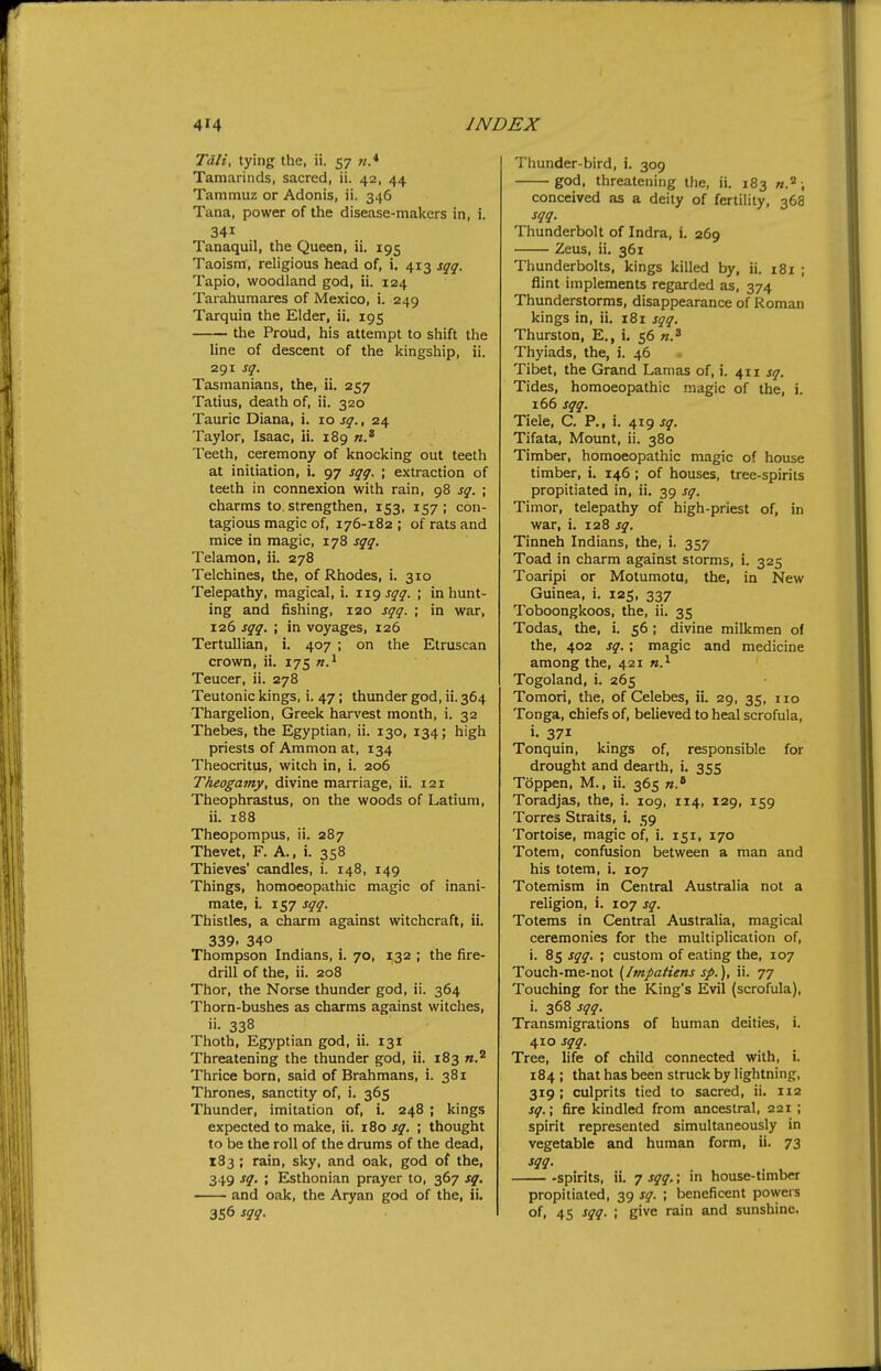 Tali, tying the, ii. 57 «.* Tamarinds, sacred, ii. 42, 44 Tammuz or Adonis, ii. 346 Tana, power of the disease-makers in, i. 341 Tanaquil, the Queen, ii. 195 Taoism, religious head of, i. 413 sqq. Tapio, woodland god, ii. 124 Tarahumares of Mexico, i. 249 Tarquin the Elder, ii, 195 tlie Proud, his attempt to shift the line of descent of the kingship, ii. 291 sq. Tasmanians, the, ii. 257 Tatius, death of, ii. 320 Tauric Diana, i. 10 sq., 24 Taylor, Isaac, ii. 189 Teeth, ceremony of knocking out teeth at initiation, i. 97 sqq. ; extraction of teeth in connexion with rain, 98 sq. ; charms to strengthen, 153, 157; con- tagious magic of, 176-182 ; of rats and mice in magic, 178 sqq. Telamon, ii. 278 Telchines, the, of Rhodes, i. 310 Telepathy, magical, i. sqq. ; in hunt- ing and fishing, 120 sqq. ; in war, 126 sqq. \ in voyages, 126 Tertullian, i. 407 ; on the Etruscan crown, ii. 175 n,^ Teucer, ii. 278 Teutonic kings, i. 47; thunder god, ii. 364 Thargelion, Greek harvest month, i. 32 Thebes, the Egyptian, ii. 130, 134; high priests of Ammon at, 134 Theocritus, witch in, i. 206 Theogamy, divine marriage, ii. 121 Theophrastus, on the woods of Latium, ii. 188 Theopompus, ii. 287 Thevet, F. A., i. 358 Thieves' candles, i. 148, 149 Things, homoeopathic magic of inani- mate, i. 157 sqq. Thistles, a charm against witchcraft, ii. 339. 340 Thompson Indians, i. 70, 132 ; the fire- drill of the, ii. 208 Thor, the Norse thunder god, ii. 364 Thorn-bushes as charms against witches, ii- 338 Thoth, Egyptian god, ii. 131 Threatening the thunder god, ii. 183 «.2 Thrice born, said of Brahmans, i. 381 Thrones, sanctity of, i. 365 Thunder, imitation of, i. 248 ; kings expected to make, ii. 180 sq. ; thought to be the roll of the drums of the dead, 183; rain, sky, and oak, god of the, 349 sq. ; Esthonian prayer to, 367 sq. and oak, the Aryan god of the, ii. 356 sqq. Thunder-bird, i. 309 god, threatening the, ii. 183 «.2; conceived as a deity of fertility, 368 sqq. Thunderbolt of Indra, i. 269 Zeus, ii. 361 Thunderbolts, kings killed by, ii. 181 ; flint implements regarded as, 374 Thunderstorms, disappearance of Roman kings in, ii. 181 sqq. Thurston, E., i. 56 n.^ Thyiads, the, i. 46 Tibet, the Grand Lamas of, i. 411 sq. Tides, homoeopathic magic of the, i. 166 sqq. Tiele, C. P., i. 419 sq. Tifata, Mount, ii. 380 Timber, homoeopathic magic of house timber, i. 146; of houses, tree-spirits propitiated in, ii. 39 sq. Timor, telepathy of high-priest of, in war, i. 128 sq. Tinneh Indians, the, i. 357 Toad in charm against storms, i. 325 Toaripi or Motumotu, the, in New Guinea, i. 125, 337 Toboongkoos, the, ii. 35 Todas, the, i. 56; divine milkmen of the, 402 sq.; magic and medicine among the, 421 Togoland, i. 265 Tomori, the, of Celebes, ii. 29, 35, 110 Tonga, chiefs of, believed to heal scrofula, i. 371 Tonquin, kings of, responsible for drought and dearth, i. 355 Toppen, M., ii. 365 Toradjas, the, i. 109, 114, 129, 159 Torres Straits, i. 59 Tortoise, magic of, i. 151, 170 Totem, confusion between a man and his totem, i. 107 Totemism in Central Australia not a religion, i. 107 sq. Totems in Central Australia, magical ceremonies for the multiplication of, i. 85 sqq. ; custom of eating the, 107 Touch-me-not (Itnpafiens sp.), ii. 77 Touching for the King's Evil (scrofula), i. 368 sqq. Transmigrations of human deities, i. 410 sqq. Tree, life of child connected with, i. 184 ; that has been struck by lightning, 319 ; culprits tied to sacred, ii. 112 sq.; fire kindled from ancestral, 221 ; spirit represented simultaneously in vegetable and human form, ii. 73 sqq. spirits, ii. 7 sqq,; in house-timber propitiated, 39 sq. ; beneficent powers of, 45 sqq. ; give rain and sunshine.