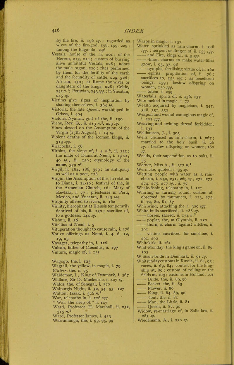 by the fire, ii. ig6 sq. ; regarded as wives of the fire-god, 198, 199, 229 ; among the Baganda, 246 Vestals, house of the, ii. 201 ; of the Herero, 213, 214 ; custom of burying alive unfaithful Vestals, 228 ; adore the male organ, 229 ; rites performed by them for the fertility of the earth and the fecundity of cattle, 229, 326 ; African, 150 ; at Rome the wives or daughters of the kings, 228 ; Celtic, 241 n.\ Peruvian, 243 j^^.; in Yucatan, 24s sq. Victims give signs of inspiration by shaking themselves, i. 384 sq. Victoria, the late Queen, worshipped in Orissa, i. 404 Victoria Nyanza, god of the, ii. 150 Viehe, Rev. G., ii. 213 223 sq. Vines blessed on the Assumption of the Virgin (isth August), i. 14 sq. Violent deaths of the Roman kings, ii. 313 m- Viracocha, i. 56 Virbius, the slope of, i. 4 ii. 321; the mate of Diana at Nemi, i. 19-21, 40 sq.f ii. 129; etymology of the name, 379 «^ Virgil, ii. 184, 186, 379 ; an antiquary as well as a poet, 178 Virgin, the Assumption of the, in relation to Diana, i. 14-16 ; festival of the, in the Armenian Church, 16 ; Mary of Kevlaar, i. 77 ; priestesses in Peru, Mexico, and Yucatan, ii. 243 sqq. Virginity offered to rivers, ii. 162 Virility, hierophant at Eleusis temporarily deprived of his, ii. 130 ; sacrifice of, to a goddess, 144 sq. Vishnu, ii. 26 Vitellius at Nemi, i. 5 Vituperation thought to cause rain, i. 278 Votive offerings at Nemi, i. 4, 6, 12, 19. 23 Voyages, telepathy in, i. 126 Vulcan, father of Caeculus, ii. 197 Vulture, magic of, i. 151 Wagogo, the, i. 123 Wagtail, the yellow, in magic, i. 79 Walber, the, ii. 75 Waldemar, I., King of Denmark, i. 367 Wallace, Sir D. Mackenzie, i. 407 sq. Walos, the, of Senegal, i. 370 Walpurgis Night, ii. 52, 54, 55, 127 Walton, Izaak, i. 326 n.^ War, telepathy in, i. 126 sqq.  War, the sleep of, ii. 147 Ward, Professor H. Marshall, ii. 252, 315 Ward, Professor James, i. 423 Warramunga, the, i. 93, 95, 99 Wnsps in magic, i. 152 Water sprinkled as rain-charm, i. 248 sqq. ; serpent or dragon of, ii. 155 sqq. and Fire, kings of, ii. 3 sqq. lilies, charms to make water-lilies grow, i. 95, 97, 98 nymphs, fertilising virtue of, ii. 162 -spirits, propitiation of, ii. 76 ; sacrifices to, 155 sqq. ; as beneficent beings, 159 ; bestow offspring on women, 159 sqq. totem, i. 259 Waterfalls, spirits of, ii. 156, 157 Wax melted in magic, i. 77 Wealth acquired by magicians, i. 347, 348. 351. 352 Weapon and wound, contagious magic of, i. 201 sqq. Weaving and twining thread forbidden, i. 131 Wellhausen, J., i. 303 Wells cleansed as rain-charm, i. 267; married to the holy basil, ii. 26 sq. ; bestow offspring on women, 160 sq. Wends, their superstition as to oaks, ii. 55 Werner, Miss A., ii. 317 Wernicke, quoted, i. 35 sq. Wetting people with water as a rain- charm, i. 250, 251, 269 J^., 272. 273, 274, 275, 277 sq., yi. 77 Whale-fishing, telepathy in, i. 121 Whirling or turning round, custom of, observed by mummers, i. 273, 275, ii. 74, 80, 81, 87 Whirlwind, attacking the, i. 329 sqq. White bulls sacrificed, ii. 188 sq. horses, sacred, ii. 174 n.^ poplar, the, at Olympia, ii. 220 ■ thorn, a charm against witches, ii. 191 victims sacrificed for sunshine, i. 291, 292 Whitekirk, ii. 161 Whit-Monday, the king's game on, ii. 89, 103 Whitsun-bride in Denmark, ii. 91 sq. Whitsunday customs in Russia, ii. 64, 93; races, ii. 69, 84; contest for the king- ship at, 89 ; custom of rolling on the fields at, 103; customs in Holland, 104 Bride, the, ii. 89, 96 Basket, the, ii. 83 Flower, ii. 80 King, ii. 84, 89, 90 lout, the, ii. 8i Man, the Little, ii. 81 Queen, ii. 87, 90 Widow, re-marriage of, in Salic law, iL 285 sq. Wiedemann, A., i. 230 jy.