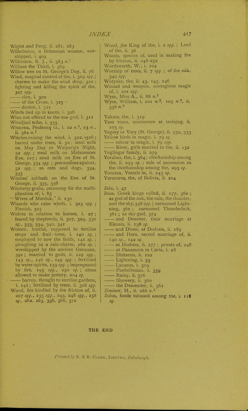 Wiglet and Feng, ii. 281, 283 Wilhclmiiia, a Bohemian woman, wor- shipped, i. 409 Wilkinson, R. J., ii. 383 William the Third, i. 369 Willow tree on St. George's Day, ii. 76 Wind, magical control of the, i. 319 sqq.; charms to make the wind drop, 320 ; fighting and killing the spirit of the, 327 sqq. clan, i. 320 of the Cross, i. 325 doctor, i. 321 Winds tied up in knots, i. 326 Wine not offered to the sun-god, i. 311 Wiradjuri tribe, i. 335 Wissowa, Professof G., i. 22 n.^, 23 n., ii. 382 n.^ Witches raising the wind, i. 322, »326 ; buried under trees, ii. 32 ; steal milk on May Day or Walpurgis Night, 52 sqq. ; steal milk on Midsummei Eve, 127 ; steal milk on Eve of St. George, 334 sqq. ; precautfons against, 52 sqq. ; as cats and dogs, 334, 335 Witches' sabbath on the Eve of St. George, ii. 335, 338 Witchelty grubs, ceremony for the multi- plication of, i. 85 Wives of Marduk, ii. 130 Wizards who raise winds, i. 323 sqq. ; Finnish, 325 Wolves in relation to horses, i. 27 ; feared by shepherds, ii. 327, 329, 330 •f?-. 333. 334. 340. 341 Women, fruitful, supposed to fertilise crops and fruit - trees, i. 140 sq. ; employed to sow the fields, 141 sq. ; ploughing a§ a rain-charm, 282 sq. \ worshipped by the ancient Germans, 391; married to gods, ii. 129 sqq., 143 sq., 146 sq., 149 sqq. ; fertilised by water-spirits, 1^9 ^ll- > impregnated by fire, 195 sqq., 230 sq. ; alone allowed to make pottery, 204 sq. barren, thought to sterilise gardens, i. 142 ; fertilised by trees, ii. 316 sqq. Wood, lire kindled by the friction of, ii. 207 sqq., 235 sqq., 243, 248 sqq., 258 sq., 262, 263, 336, 366, 372 Wood, the King of the, i. i sqq. ; Lord of the, ii. 36 Woods, species of, used in making fire by friction, ii. 248-252 Wordsworth, W., i. 104 Worship of trees, ii. 7 sqq. ; of the oak, 349 Wotyaks, the, ii. 43, 145, 146 Wound and weapon, contagious magic of, i. 201 sqq. Wyse, Miss A., ii. 88 Wyse, William, i. loi n.^, 105 «.', ii. 356 n.^ Yakuts, the, i. 319 Yam vines, continence at training, ii. 105 sq. Vegory or Yury (St. George), ii. 332, 333 Yellow birds in magic, i. 79 sq. colour in magic, i. 79 sqq. River, girls married to the, ii. 152 Ynglingar family, ii. 279 Yorubas, the, i. 364; chieftainship amorig the, ii. 293 sq. ; rule of succession to the chieftainship among the, 293 sq. Yucatan, Vestals in, ii. 245 sq. Yuracares, the, of Bolivia, ii. 204 Zela, i. 47 Zeus, Greek kings called, ii. 177, 361 ; as god of the oak, the rain, the thunder, and the sky,358 sqq.; surnamed Light- ning, 361 ; surnamed Thunderbolt, 361 ; as sky-god, 374 and Demeter, their marriage at Eleusis, ii. 138 sq. and Dione, at Dodona, ii. 189 and Hera, sacred marriage of, ii. 140 sq., 142 sq. at Dodona, ii. 177 ; priests of, 248 at Panamara in Caria, i. 28 Dictaean, ii. 122 Lightning, i. 33 Lycaeus, i. 309 Panhellenian, ii. 359 Rainy, ii. 376 Showery, ii. 360 the Descender, ii. 361 Zimmer, H., ii. 286 Zulus, foods tabooed among the, 1. 118 sq. THE END rriittcd hy \K. & R. Ct.ARK, LlMlTF.n, Eiiinhurgli.