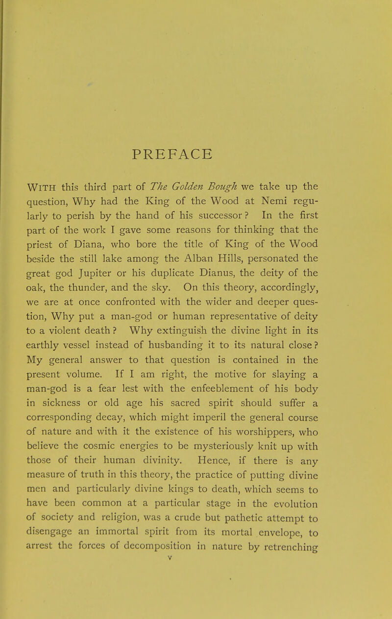 PREFACE With this third part of The Golden Bough we take up the question, Why had the King of the Wood at Nemi regu- larly to perish by the hand of his successor ? In the first part of the work I gave some reasons for thinking that the priest of Diana, who bore the title of King of the Wood beside the still lake among the Alban Hills, personated the great god Jupiter or his duplicate Dianus, the deity of the oak, the thunder, and the sky. On this theory, accordingly, we are at once confronted with the wider and deeper ques- tion, Why put a man-god or human representative of deity to a violent death ? Why extinguish the divine light in its earthly vessel instead of husbanding it to its natural close ? My general answer to that question is contained in the present volume. If I am right, the motive for slaying a man-god is a fear lest with the enfeeblement of his body in sickness or old age his sacred spirit should suffer a corresponding decay, which might imperil the general course of nature and with it the existence of his worshippers, who believe the cosmic energies to be mysteriously knit up with those of their human divinity. Hence, if there is any measure of truth in this theory, the practice of putting divine men and particularly divine kings to death, which seems to have been common at a particular stage in the evolution of society and religion, was a crude but pathetic attempt to disengage an immortal spirit from its mortal envelope, to arrest the forces of decomposition in nature by retrenching