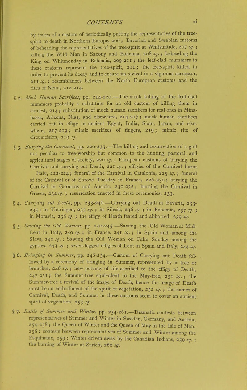 by traces of a custom of periodically putting the representative of the tree- spirit to death in Northern Europe, 206 ; Bavarian and Swabian customs of beheading the representatives of the tree-spirit at Whitsuntide, 207 sq.; killing the Wild Man in Saxony and Bohemia, 208 sq. ; beheading the King on Whitmonday in Bohemia, 209-211 ; the leaf-clad mummers in these customs represent the tree-spirit, 211; the tree-spirit killed in order to prevent its decay and to ensure its revival in a vigorous successor, 211 sq. ; resemblances between the North European customs and the rites of Nemi, 212-214. § 2. Mock Human Sacrifices, pp. 214-220.—The mock killing of the leaf-clad mummers probably a substitute for an old custom of killing them in earnest, 214 ; substitution of mock human sacrifices for real ones in Mina- hassa, Arizona, Nias, and elsewhere, 214-217; mock human sacrifices carried out in effigy in ancient Egypt, India, Siam, Japan, and else- where, 217-219; mimic sacrifices of fingers, 219; mimic rite of circumcision, 219 sq. § 3. Burying the Carnival, pp. 220-233.—The killing and resurrection of a god not peculiar to tree-worship but common to the hunting, pastoral, and agricultural stages of society, 220 sq. ; European customs of burying the Carnival and carrying out Death, 221 sq. ; efiBgies of the Carnival burnt Italy, 222-224; funeral of the Carnival in Catalonia, 225 sq. ; funeral of the Carnival or of Shrove Tuesday in France, 226-230 ; burying the Carnival in Germany and Austria, 230-232; burning the Carnival in Greece, 232 j^^. ; resurrection enacted in these ceremonies, 233. § 4. Carrying out Death, pp. 233-240.—Carrying out Death in Bavaria, 233- 235 ; in Thiiringen, 235 sq. ; in Silesia, 236 sq. ; in Bohemia, 237 sq. ; in Moravia, 238 sq. ; the efiigy of Death feared and abhorred, 239 sq. § 5. Sawing the Old Woman, pp. 240-245.—Sawing the Old Woman at Mid- Lent in Italy, 240 sq. ; in France, 241 sq. ; in Spain and among the Slavs, 242 sq. ; Sawing the Old Woman on Palm Sunday among the gypsies, 243 sq. ; seven-legged effigies of Lent in Spain and Italy, 244 sq. § 6. Bringing in Sttvtmer, pp. 246-254.—Custom of Carrying out Death fol- lowed by a ceremony of bringing in Summer, represented by a tree or branches, 246 sq. ; new potency of life ascribed to the effigy of Death, 247-251; the Summer-tree equivalent to the May-tree, 251 sq.; the Summer-tree a revival of the image of Death, hence the image of Death must be an embodiment of the spirit of vegetation, 252 sq. ; the names of Carnival, Death, and Summer in these customs seem to cover an ancient spirit of vegetation, 253 sq. § 7. Battle of Summer and Winter, pp. 254-261.—Dramatic contests between representatives of Summer and Winter in Sweden, Germany, and Austria, 254-258 ; the Queen of Winter and the Queen of May in the Isle of Man, 258 ; contests between representatives of Summer and Winter among the Esquimaux, 259 ; Winter driven away by the Canadian Indians, 259 sq. ; the burning of Winter at Zurich, 260 sq.