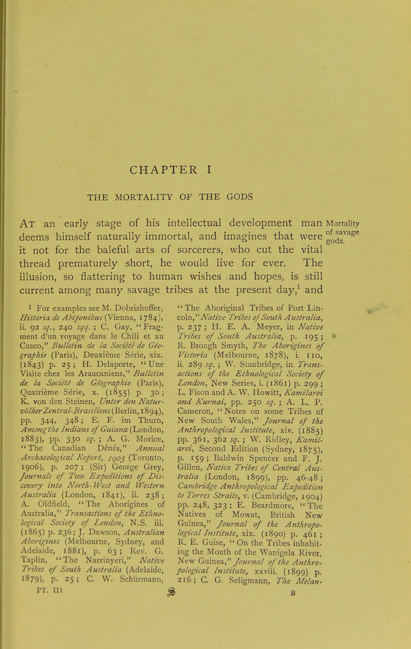 THE MORTALITY OF THE GODS At an early stage of his intellectual development man Mortality deems himself naturally immortal, and imagines that were gg^r^^^ it not for the baleful arts of sorcerers, who cut the vital thread prematurely short, he would live for ever. The illusion, so flattering to human wishes ,and hopes, is still current among many savage tribes at the present day,^ and 1 For examples see M. Dobrizhoffer, Historia de Abiponibus (Vienna, 1784), ii. 92 sq., 240 sqq. ; C. Gay,  Frag- ment d'un voyage dans le Chili et au Cusco, Bulletin de la Soci'ete de Gio- graphie (Paris), Deuxieme Serie, xix. (1843) p. 25; H. Delaporte,  Une Visite chez les Araucaniens, Bulletin de la Sociiti de Giographie (Paris), Quatrieme Serie, x. (1855) p, 30; K. von den Steinen, Unter den Natur- volkerZentral-Brasiliens (Berlin,iSg^.), pp. 344, 348; E. F. im Thurn, Among the Indians of Guiana (London, 1883), pp. 330 sq. ; A. G. Morice, The Canadian Denes, Annual Archaeological Report, igo^ (Toronto, 1906), p. 207; (Sir) George Grey, Journals of Two Expeditions of Dis- covery into North-West and Western Australia (London, 1841), ii. 238; A. Oldfield, The Aborigines of Australia, Transactions of the Ethno- logical Society of London, N.S. iii. (1865) p. 236; J. Dawson, Australian Aborigines (Melbourne, Sydney, and Adelaide, 1881), p. 63 ; Rev. G. Taplin, The Narrinyeri, Native Tribes of South Australia (Adelaide, 1879), p. 25 ; C. W. Schllrmann, PT. in The Aboriginal Tribes of Port \Jm- coln, Native Tribes of South Australia, p. 237 ; H. E. A. Meyer, in Native Tribes of South Australia, p. 195 ; R. Brough Smyth, The Aborigines of Victoria (Melbourne, 1878), i. 110, ii. 289 sq. ; W. Stanbridge, in Trans- actions of the Ethnological Society of London, l^ew Series, i. (1861) p. 299 ; L. Fison and A. W. Howitt, Kamila7-oi and ICurnai, pp. 250 sq. ; A. L. P. Cameron, Notes on some Tribes of New South Wales, Journal of the Anthropological Institute, xiv. (1885) pp. 361, 362 sq. ; W. Ridley, A'atiiil aroi. Second Edition (Sydney, 1875) p. 159; Baldwin Spencer and F. J Gillen, Native Tribes of Central Aus tralia (London, 1899), pp. 46-48 Cambridge Anthropological Expedition to 'Torres Straits, v. (Cambridge, 1904) pp. 248, 323; E. Beardmore, The Natives of Mowat, British New Guinea, Journal of the Anthropo- logical Instittiie, \\x. (1890) p. 461; R. E. Guise,  On the Tribes inhabit- ing the Mouth of the Wanigela River, New G\.\\nc?i, Journal of the Anthro- pological Institute, xxviii. (1899) p. 216; C. G. Seligmann, The Melan-