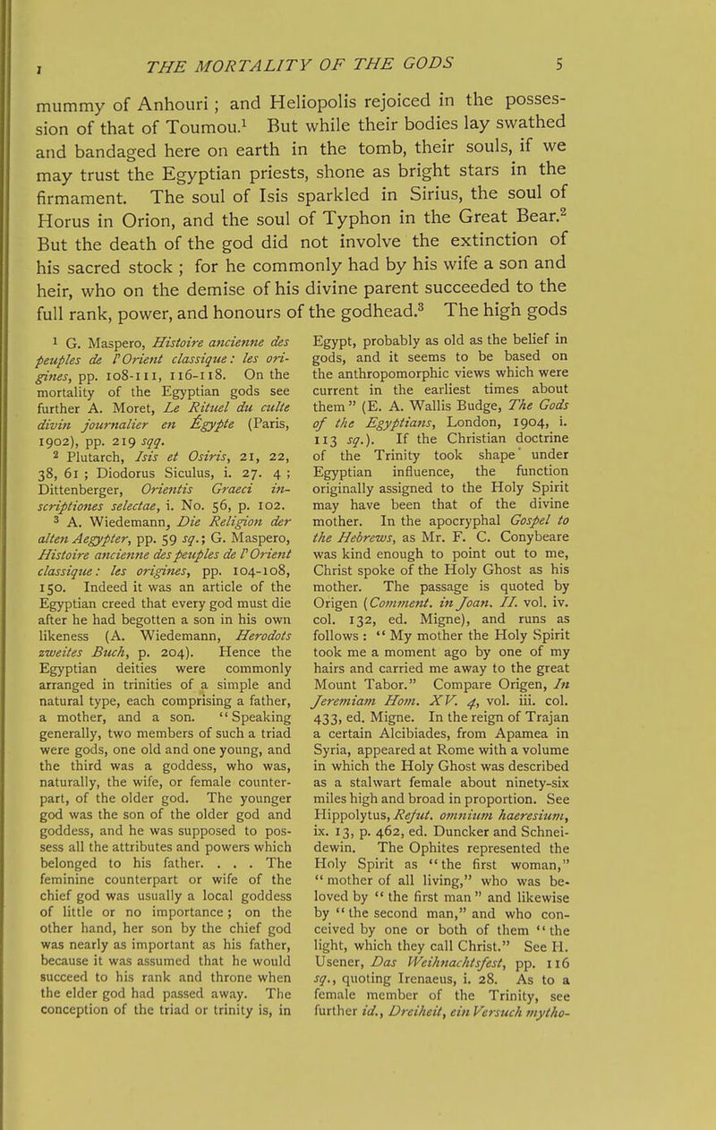 mummy of Anhouri; and Heliopolis rejoiced in the posses- sion of that of Toumou.i while their bodies lay swathed and bandaged here on earth in the tomb, their souls, if we may trust the Egyptian priests, shone as bright stars in the firmament. The soul of Isis sparkled in Sirius, the soul of Horus in Orion, and the soul of Typhon in the Great Bear.^ But the death of the god did not involve the extinction of his sacred stock ; for he commonly had by his wife a son and heir, who on the demise of his divine parent succeeded to the full rank, power, and honours of the godhead.^ The high gods 1 G. Maspero, Histoire ancienne des peuples de P Orient classiqiie: les ori- gines, pp. 108-111, 116-118. On the mortality of the Egyptian gods see further A. Moret, Le Rituel du culte divin journalier en ^igypte (Paris, 1902), pp. 219 sqq. 2 Plutarch, Isis et Osiris, 21, 22, 38, 61 ; Diodorus Siculus, i. 27. 4 ; Dittenberger, Orientis Graeci in- scriptiones seledae, i. No. 56, p. 102. 3 A. Wiedemann^ Die Religion der alten Aegypter, pp. 59 sq.; G. Maspero, Histoire ancienne despeziples de I Orient classiqiie: les origines, pp. 104-108, 150. Indeed it was an article of the Egyptian creed that every god must die after he had begotten a son in his own likeness (A. Wiedemann, Herodots zweites Buck, p. 204). Hence the Egyptian deities were commonly arranged in trinities of a simple and natural type, each comprising a father, a mother, and a son. '' Speaking generally, two members of such a triad were gods, one old and one young, and the third was a goddess, who was, naturally, the wife, or female counter- part, of the older god. The younger god was the son of the older god and goddess, and he was supposed to pos- sess all the attributes and powers which belonged to his father. . . . The feminine counterpart or wife of the chief god was usually a local goddess of little or no importance; on the other hand, her son by the chief god was nearly as important as his father, because it was assumed that he would succeed to his rank and throne when the elder god had passed away. The conception of the triad or trinity is, in Egypt, probably as old as the belief in gods, and it seems to be based on the anthropomorphic views which were current in the earliest times about them (E. A. Wallis Budge, The Gods of the Egyptians, London, 1904, i. 113 sq.). If the Christian doctrine of the Trinity took shape under Egyptian influence, the function originally assigned to the Holy Spirit may have been that of the divine mother. In the apocryphal Gospel to the Hebrews, as Mr. F. C. Conybeare was kind enough to point out to me, Christ spoke of the Holy Ghost as his mother. The passage is quoted by Origen {Comment, in Joan. II. vol. iv, col. 132, ed. Migne), and runs as follows :  My mother the Holy Spirit took me a moment ago by one of my hairs and carried me away to the great Mount Tabor. Compare Origen, In Jeremiam Ho?n. XV. ^, vol. iii. col. 433, ed. Migne. In the reign of Trajan a certain Alcibiades, from Apamea in Syria, appeared at Rome with a volume in which the Holy Ghost was described as a stalwart female about ninety-six miles high and broad in proportion. See Hippolytus, Refut. omnium haeresiufn, ix. 13, p. 462, ed. Duncker and Schnei- dewin. The Ophites represented the Holy Spirit as the first woman,  mother of all living, who was be- loved by the first man and likewise by  the second man, and who con- ceived by one or both of them the light, which they call Christ. See H. Usener, Das Weihnachtsfest, pp. 116 sq., quoting Irenaeus, i. 28. As to a female member of the Trinity, see further id., Dreiheit, ein Versuch inytho-