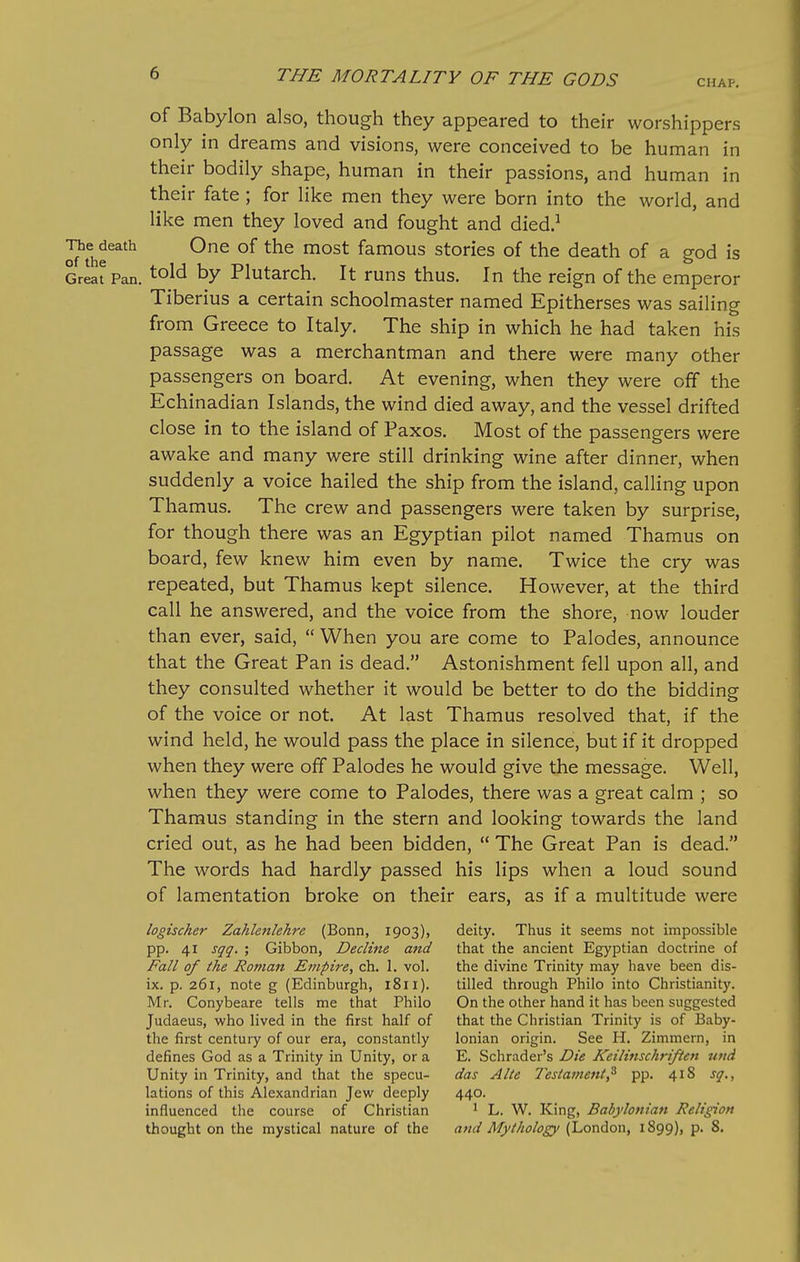of Babylon also, though they appeared to their worshippers only in dreams and visions, were conceived to be human in their bodily shape, human in their passions, and human in their fate ; for like men they were born into the world, and like men they loved and fought and died.^ ^J^^eath One of the most famous stories of the death of a god is Great Pan. told by Plutarch. It runs thus. In the reign of the emperor Tiberius a certain schoolmaster named Epitherses was sailing from Greece to Italy. The ship in which he had taken his passage was a merchantman and there were many other passengers on board. At evening, when they were off the Echinadian Islands, the wind died away, and the vessel drifted close in to the island of Paxos. Most of the passengers were awake and many were still drinking wine after dinner, when suddenly a voice hailed the ship from the island, calling upon Thamus. The crew and passengers were taken by surprise, for though there was an Egyptian pilot named Thamus on board, few knew him even by name. Twice the cry was repeated, but Thamus kept silence. However, at the third call he answered, and the voice from the shore, now louder than ever, said,  When you are come to Palodes, announce that the Great Pan is dead. Astonishment fell upon all, and they consulted whether it would be better to do the bidding of the voice or not. At last Thamus resolved that, if the wind held, he would pass the place in silence, but if it dropped when they were off Palodes he would give the message. Well, when they were come to Palodes, there was a great calm ; so Thamus standing in the stern and looking towards the land cried out, as he had been bidden,  The Great Pan is dead. The words had hardly passed his lips when a loud sound of lamentation broke on their ears, as if a multitude were logischer Zahlefilehre (Bonn, 1903), deity. Thus it seems not impossible pp. 41 sqq. ; Gibbon, Decline and that the ancient Egyptian doctrine of Fall of the Roman Empire, ch. 1. vol. the divine Trinity may have been dis- ix. p. 261, note g (Edinburgh, 1811). tilled through Philo into Christianity. Mr. Conybeare tells me that Philo On the other hand it has been suggested Judaeus, who lived in the first half of that the Christian Trinity is of Baby- the first century of our era, constantly Ionian origin. See H, Zimmern, in defines God as a Trinity in Unity, or a E. Schrader's Die Keilinschriften uitd Unity in Trinity, and that the specu- das Alte Testavient,^ pp. 418 sq., lations of this Alexandrian Jew deeply 440. influenced the course of Christian ^ L. W. King, Babylonian Religion thought on the mystical nature of the and Mythology (London, 1899), p. 8.