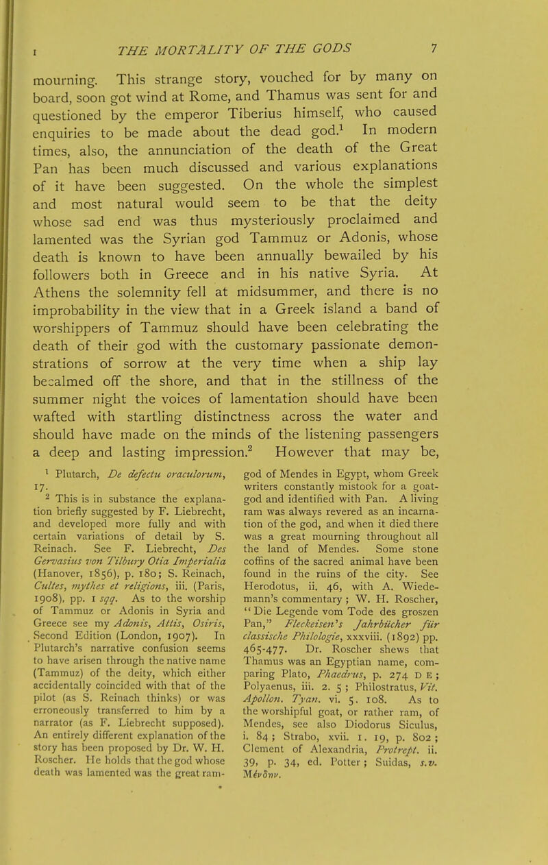 mourning. This strange story, vouched for by many on board, soon got wind at Rome, and Thamus was sent for and questioned by the emperor Tiberius himself, who caused enquiries to be made about the dead god.i In modern times, also, the annunciation of the death of the Great Pan has been much discussed and various explanations of it have been suggested. On the whole the simplest and most natural would seem to be that the deity whose sad end was thus mysteriously proclaimed and lamented was the Syrian god Tammuz or Adonis, whose death is known to have been annually bewailed by his followers both in Greece and in his native Syria. At Athens the solemnity fell at midsummer, and there is no improbability in the view that in a Greek island a band of worshippers of Tammuz should have been celebrating the death of their god with the customary passionate demon- strations of sorrow at the very time when a ship lay becalmed off the shore, and that in the stillness of the summer night the voices of lamentation should have been wafted with startling distinctness across the water and should have made on the minds of the listening passengers a deep and lasting impression.^ However that may be, ^ Plutarch, De defectu oraculorum, 17- 2 This is in substance the explana- tion briefly suggested by F. Liebrecht, and developed more fully and with certain variations of detail by S. Reinach. See F. Liebrecht, Des Gervasius von Tilbury Otia htiperialia (Hanover, 1856), p. 180; S. Reinach, Culles, mythes et religions, iii. (Paris, 1908), pp. I sqq. As to the worship of Tammuz or Adonis in Syria and Greece see my Adonis, Atlis, Osiris, Second Edition (London, 1907). In Plutarch's narrative confusion seems to have arisen through the native name (Tammuz) of the deity, which either accidentally coincided with that of the pilot (as S. Reinach thinks) or was erroneously transferred to him by a narrator (as F. Liebrecht supposed). An entirely different explanation of the story has been proposed by Dr. W. PL Roscher. He holds that the god whose death was lamented was the great ram- god of Mendes in Egypt, whom Greek writers constantly mistook for a goat- god and identified with Pan. A living ram was always revered as an incarna- tion of the god, and when it died there was a great mourning throughout all the land of Mendes. Some stone coffins of the sacred animal have been found in the ruins of the city. See Herodotus, ii. 46, with A. Wiede- mann's commentary ; W. H. Roscher, Die Legende vom Tode des groszen Pan, Fleckeiseii''s Jahrbiicher fiir classische Philologie, xxxviii. (1892) pp. 465-477. Dr. Roscher shews that Thamus was an Egyptian name, com- paring Plato, Phaedrtis, p. 274 D E ; Polyaenus, iii. 2. 5 ; Philostratus, Vit. Apollon. Tyau. vi. 5. 108. As to the worshipful goat, or rather ram, of Mendes, see also Diodorus Siculus, i. 84; Strabo, xviL i. 19, p. 802; Clement of Alexandria, Protrept. ii. 39, p. 34, ed. Potter; Suidas, s.v.