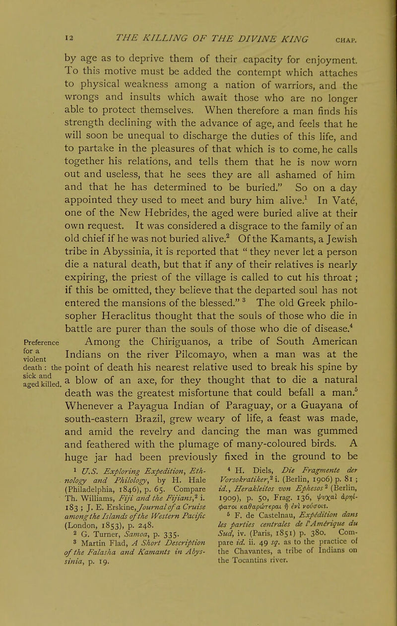 by age as to deprive them of their capacity for enjoyment. To this motive must be added the contempt which attaches to physical weakness among a nation of warriors, and the wrongs and insults which await those who are no longer able to protect themselves. When therefore a man finds his strength declining with the advance of age, and feels that he will soon be unequal to discharge the duties of this life, and to partake in the pleasures of that which is to come, he calls together his relations, and tells them that he is nov/ worn out and useless, that he sees they are all ashamed of him and that he has determined to be buried. So on a day appointed they used to meet and bury him alive.^ In Vat^, one of the New Hebrides, the aged were buried alive at their own request. It was considered a disgrace to the family of an old chief if he was not buried alive.^ Of the Kamants, a Jewish tribe in Abyssinia, it is reported that  they never let a person die a natural death, but that if any of their relatives is nearly expiring, the priest of the village is called to cut his throat; if this be omitted, they believe that the departed soul has not entered the mansions of the blessed. ^ The old Greek philo- sopher Heraclitus thought that the souls of those who die in battle are purer than the souls of those who die of disease.* Preference Among the Chiriguanos, a tribe of South American Solent Indians on the river Pilcomayo, when a man was at the death: the point of death his nearest relative used to break his spine by a^edkified ^ °^ ^'^^ thought that to die a natural death was the greatest misfortune that could befall a man.^ Whenever a Payagua Indian of Paraguay, or a Guayana of south-eastern Brazil, grew weary of life, a feast was made, and amid the revelry and dancing the man was gummed and feathered with the plumage of many-coloured birds. A huge jar had been previously fixed in the ground to be 1 U.S. Exploring Expedition, Eth- * H. Diels, Die Fragme7ite der nology and Philology, by H. Hale i. (Berlin, 1906) p. 8i ; (Philadelphia, 1846), p. 65. Compare id., Herakleitos von Ephesos^ (Berlin, T^i.WiWiams, Fiji a7td the Fijians,^ '\. 1909), p. 50, Frag. 136, \}/vxa.l dpv^- 183 ; J. E. YjX^vae., Journal of a Cruise (paroi Kadapdrepai ^ hi vo<><xoii. amongthe Islands of the Western Pacific ^ F. de Castelnau, Expidition dans (London, 1853), p. 248. ks parties centrales de rAviiriqtie du 2 G. Turner, Sa77ioa, p. 335. Sud, iv. (Paris, 1851) p. 380. Com- 3 Martin Flad, A Short Description pare id. ii. 49 sq. as to the practice of of the Falasha and Kamants in Abys- the Chavantes, a tribe of Indians on si7iia, p. 19. the Tocantins river.