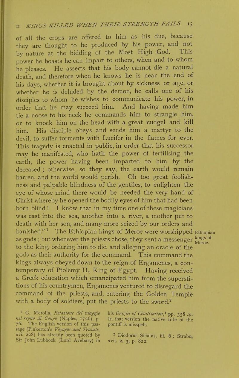 of all the crops are offered to him as his due, because they are thought to be produced by his power, and not by nature at the bidding of the Most High God. This power he boasts he can impart to others, when and to whom he pleases. He asserts that his body cannot die a natural death, and therefore when he knows he is near the end of his days, whether it is brought about by sickness or age, or whether he is deluded by the demon, he calls one of his disciples to whom he wishes to communicate his power, in order that he may succeed him. And having made him tie a noose to his neck he commands him to strangle him, or to knock him on the head with a great cudgel and kill him. His disciple obeys and sends him a martyr to the devil, to suffer torments with Lucifer in the flames for ever. This tragedy is enacted in public, in order that his successor may be manifested, who hath the power of fertilising the earth, the power having been imparted to him by the deceased ; otherwise, so they say, the earth would remain barren, and the world would perish. Oh too great foolish- ness and palpable blindness of the gentiles, to enlighten the eye of whose mind there would be needed the very hand of Christ whereby he opened the bodily eyes of him that had been born blind ! I know that in my time one of these magicians was cast into the sea, another into a river, a mother put to death with her son, and many more seized by our orders and banished. ^ The Ethiopian kings of Meroe were worshipped Ethiopian as gods; but whenever the priests chose, they sent a messenger ^f^g^ to the king, ordering him to die, and alleging an oracle of the gods as their authority for the command. This command the kings always obeyed down to the reign of Ergamenes, a con- temporary of Ptolemy II., King of Egypt. Having received a Greek education which emancipated him from the supersti- tions of his countrymen, Ergamenes ventured to disregard the command of the priests, and, entering the Golden Temple with a body of soldiers, put the priests to the sword.^ 1 G. Merolla, Relazione del viaggio his Origin of Civilisatiofi,^ pp. 358 sq. net regno di Congo (Naples, 1726), p. In that version the native title of the 76. The English version of this pas- pontiff is misspelt, sage (Pinkerton's Voyages and Travels, xvi. 228) has already been quoted by 2 Diodorus Siculus, iii. 6 ; Strabo, Sir John Lubbock (Lord Avebury) in xvii. 2. 3, p. 822.