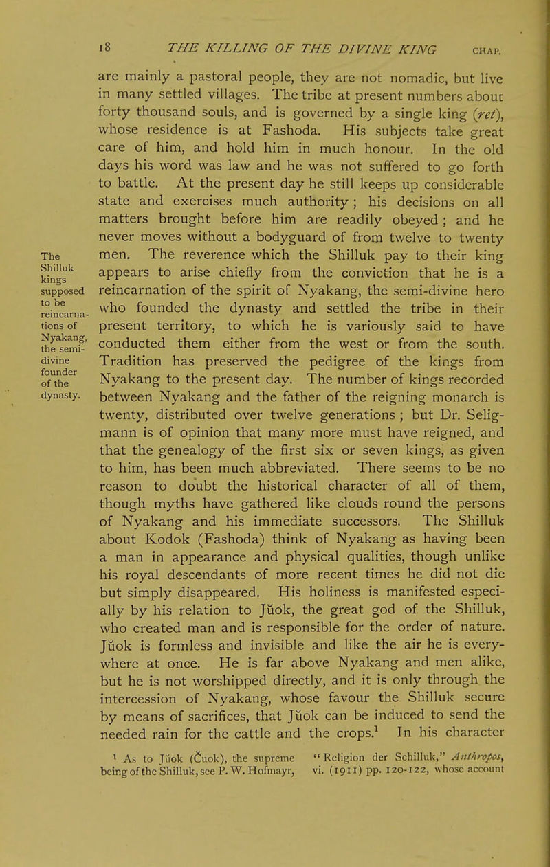 The Shilluk kings supposed to be reincarna- tions of Nyakang, the semi- divine founder of the dynasty. are mainly a pastoral people, they are not nomadic, but live in many settled villages. The tribe at present numbers abouc forty thousand souls, and is governed by a single king {ret\ whose residence is at Fashoda. His subjects take great care of him, and hold him in much honour. In the old days his word was law and he was not suffered to go forth to battle. At the present day he still keeps up considerable state and exercises much authority ; his decisions on all matters brought before him are readily obeyed; and he never moves without a bodyguard of from twelve to twenty men. The reverence which the Shilluk pay to their king appears to arise chiefly from the conviction that he is a reincarnation of the spirit of Nyakang, the semi-divine hero who founded the dynasty and settled the tribe in their present territory, to which he is variously said to have conducted them either from the west or from the south. Tradition has preserved the pedigree of the kings from Nyakang to the present day. The number of kings recorded between Nyakang and the father of the reigning monarch is twenty, distributed over twelve generations ; but Dr. Selig- mann is of opinion that many more must have reigned, and that the genealogy of the first six or seven kings, as given to him, has been much abbreviated. There seems to be no reason to doubt the historical character of all of them, though myths have gathered like clouds round the persons of Nyakang and his immediate successors. The Shilluk about Kodok (Fashoda) think of Nyakang as having been a man in appearance and physical qualities, though unlike his royal descendants of more recent times he did not die but simply disappeared. His holiness is manifested especi- ally by his relation to Juok, the great god of the Shilluk, who created man and is responsible for the order of nature. Jiiok is formless and invisible and like the air he is every- where at once. He is far above Nyakang and men alike, but he is not worshipped directly, and it is only through the intercession of Nyakang, whose favour the Shilluk secure by means of sacrifices, that Juok can be induced to send the needed rain for the cattle and the crops.^ In his character ' As to Jiiok (Cuok), the supreme Religion der SchiHuk, Anthropos^ being of the Shilluk, see P. W. Hofmayr, vi. (1911) pp. 120-122, whose account