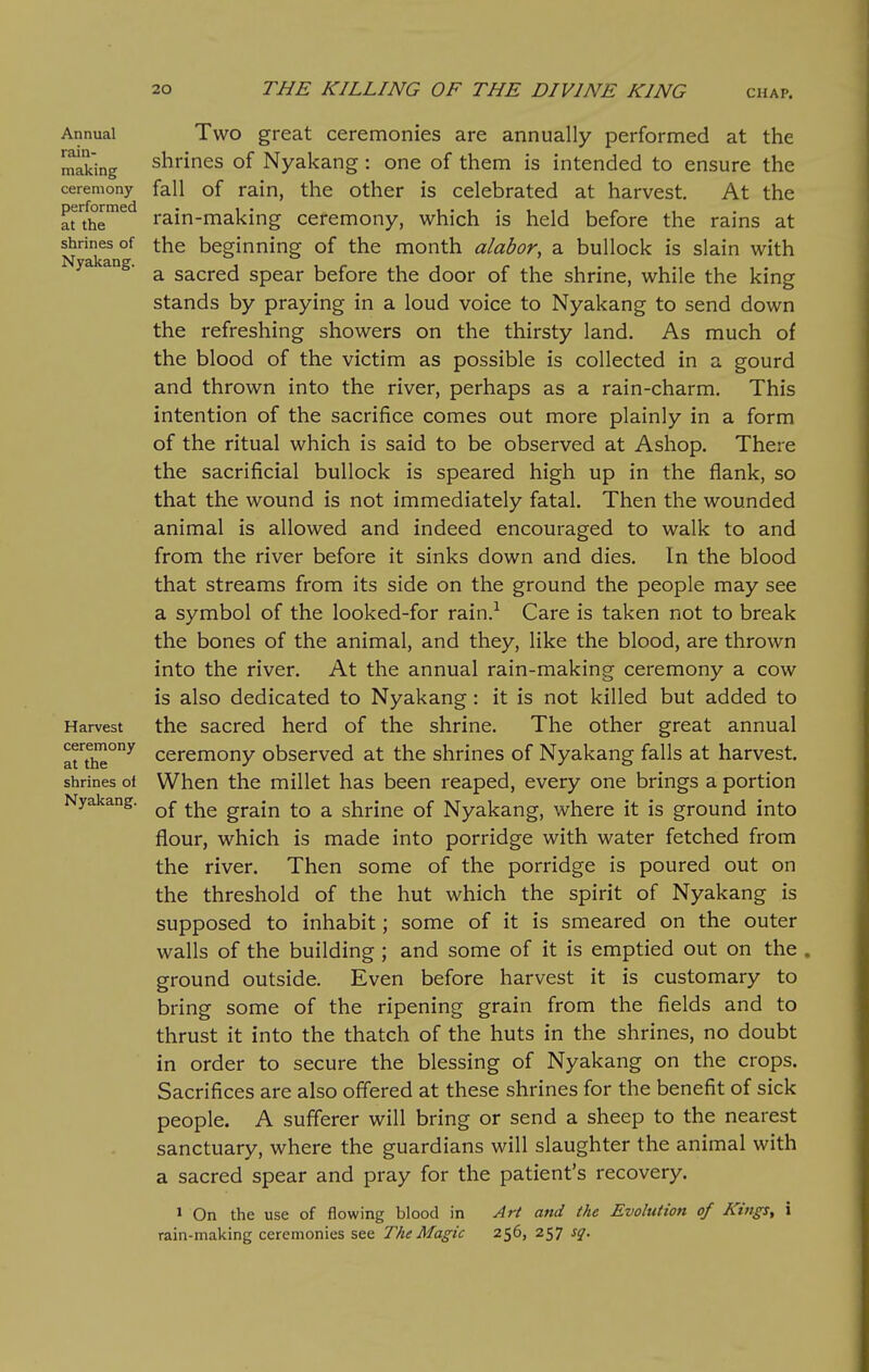 Annual rain- making ceremony performed at the shrines of Nyakang. Harvest ceremony at the shrines of Nyakang. Two great ceremonies are annually performed at the shrines of Nyakang: one of them is intended to ensure the fall of rain, the other is celebrated at harvest. At the rain-making ceremony, which is held before the rains at the beginning of the month alabor, a bullock is slain with a sacred spear before the door of the shrine, while the king stands by praying in a loud voice to Nyakang to send down the refreshing showers on the thirsty land. As much of the blood of the victim as possible is collected in a gourd and thrown into the river, perhaps as a rain-charm. This intention of the sacrifice comes out more plainly in a form of the ritual which is said to be observed at Ashop. There the sacrificial bullock is speared high up in the flank, so that the wound is not immediately fatal. Then the wounded animal is allowed and indeed encouraged to walk to and from the river before it sinks down and dies. In the blood that streams from its side on the ground the people may see a symbol of the looked-for rain.^ Care is taken not to break the bones of the animal, and they, like the blood, are thrown into the river. At the annual rain-making ceremony a cow is also dedicated to Nyakang: it is not killed but added to the sacred herd of the shrine. The other great annual ceremony observed at the shrines of Nyakang falls at harvest. When the millet has been reaped, every one brings a portion of the grain to a shrine of Nyakang, where it is ground into flour, which is made into porridge with water fetched from the river. Then some of the porridge is poured out on the threshold of the hut which the spirit of Nyakang is supposed to inhabit; some of it is smeared on the outer walls of the building ; and some of it is emptied out on the ground outside. Even before harvest it is customary to bring some of the ripening grain from the fields and to thrust it into the thatch of the huts in the shrines, no doubt in order to secure the blessing of Nyakang on the crops. Sacrifices are also offered at these shrines for the benefit of sick people. A sufferer will bring or send a sheep to the nearest sanctuary, where the guardians will slaughter the animal with a sacred spear and pray for the patient's recovery. 1 On the use of flowing blood in Art and the Evolution of Kings, i rain-making ceremonies see The Magic 256, 257 sq.