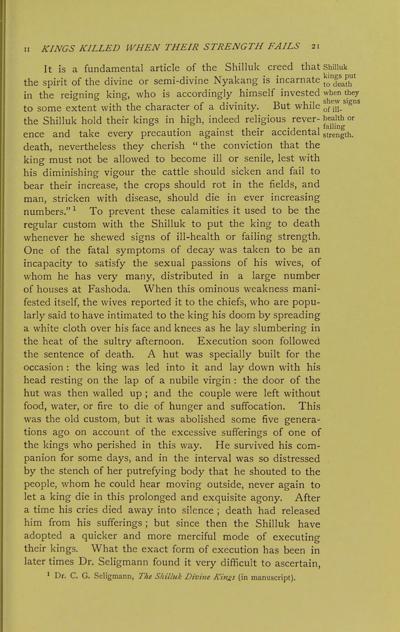 It is a fundamental article of the Shilluk creed that Shiiiuk the spirit of the divine or semi-divine Nyakang is incarnate ^^11^^^ in the reigning king, who is accordingly himself invested when they to some extent with the character of a divinity. But while onn/'^^ the Shilluk hold their kings in high, indeed religious ^ever-health or ence and take every precaution against their accidental strength. death, nevertheless they cherish the conviction that the king must not be allowed to become ill or senile, lest with his diminishing vigour the cattle should sicken and fail to bear their increase, the crops should rot in the fields, and man, stricken with disease, should die in ever increasing numbers. ^ To prevent these calamities it used to be the regular custom with the Shilluk to put the king to death whenever he shewed signs of ill-health or failing strength. One of the fatal symptoms of decay was taken to be an incapacity to satisfy the sexual passions of his wives, of whom he has very many, distributed in a large number of houses at Fashoda. When this ominous weakness mani- fested itself, the wives reported it to the chiefs, who are popu- larly said to have intimated to the king his doom by spreading a white cloth over his face and knees as he lay slumbering in the heat of the sultry afternoon. Execution soon followed the sentence of death. A hut was specially built for the occasion : the king was led into it and lay down with his head resting on the lap of a nubile virgin : the door of the hut was then walled up ; and the couple were left without food, water, or fire to die of hunger and suffocation. This was the old custom, but it was abolished some five genera- tions ago on account of the excessive sufferings of one of the kings who perished in this way. He survived his com- panion for some days, and in the interval was so distressed by the stench of her putrefying body that he shouted to the people, whom he could hear moving outside, never again to let a king die in this prolonged and exquisite agony. After a time his cries died away into silence ; death had released him from his sufferings ; but since then the Shilluk have adopted a quicker and more merciful mode of executing their kings. What the exact form of execution has been in later times Dr. Seligmann found it very difficult to ascertain, * Dr. C. G. Seligmann, The Shilluk Divine Kin^s (in manuscript).