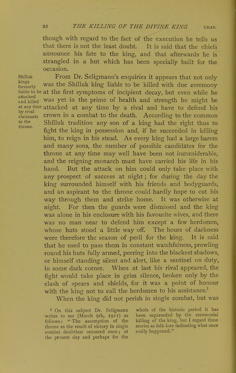 Shilluk kings formerly liable to be attacked and killed at any time by rival claimants to the throne. though with regard to the fact of the execution he tells us that there is not the least doubt. It is said that the chiefs announce his fate to the king, and that afterwards he is strangled in a hut which has been specially built for the occasion. From Dr. Seligmann's enquiries it appears that not only was the Shilluk king liable to be killed with due ceremony at the first symptoms of incipient decay, but even while he was yet in the prime of health and strength he might be attacked at any time by a rival and have to defend his crown in a combat to the death. According to the common Shilluk tradition any son of a king had the right thus to fight the king in possession and, if he succeeded in killing him, to reign in his stead. As every king had a large harem and many sons, the number of possible candidates for the throne at any time may well have been not inconsiderable, and the reigning monarch must have carried his life in his hand. But the attack on him could only take place with any prospect of success at night; for during the day the king surrounded himself with his friends and bodyguards, and an aspirant to the throne could hardly hope to cut his way through them and strike home. It was otherwise at night. For then the guards were dismissed and the king was alone in his enclosure with his favourite wives, and there was no man near to defend him except a few herdsmen, whose huts stood a little way off. The hours of darkness were therefore the season of peril for the king. It is said that he used to pass them in constant watchfulness, prowling round his huts fully armed, peering into the blackest shadows, or himself standing silent and alert, like a sentinel on duty, in some dark corner. When at last his rival appeared, the fight would take place in grim silence, broken only by the clash of spears and shields, for it was a point of honour with the king not to call the herdsmen to his assistance.^ When the king did not perish in single combat, but was * On this subject Dr. Seligmann writes to me (March 9th, 1911) as follows:  The assumption of the throne as the result of victory in single combat doubtless occurred once; at the present day and perhaps for the whole of the historic period it has been superseded by the ceremonial killing of the king, but I regard these stories as folk-lore indicating what once really happened.