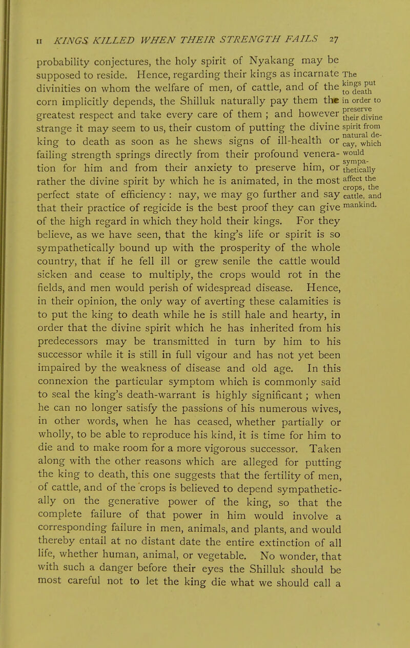 probability conjectures, the holy spirit of Nyakang may be supposed to reside. Hence, regarding their kings as incarnate The divinities on whom the welfare of men, of cattle, and of the ^^H^^^ corn implicitly depends, the Shilluk naturally pay them th* in order to greatest respect and take every care of them ; and however f^dr ^Mne strange it may seem to us, their custom of putting the divine spirit from king to death as soon as he shews signs of ill-health or ^^^^ ^^ich failing strength springs directly from their profound venera- would tion for him and from their anxiety to preserve him, or theticaiiy rather the divine spirit by which he is animated, in the most ^^^'^^ ^^^ crops, the perfect state of efficiency : nay, we may go further and say cattle, and that their practice of regicide is the best proof they can give mankind, of the high regard in which they hold their kings. For they believe, as we have seen, that the king's life or spirit is so sympathetically bound up with the prosperity of the whole country, that if he fell ill or grew senile the cattle would sicken and cease to multiply, the crops would rot in the fields, and men would perish of widespread disease. Hence, in their opinion, the only way of averting these calamities is to put the king to death while he is still hale and hearty, in order that the divine spirit which he has inherited from his predecessors may be transmitted in turn by him to his successor while it is still in full vigour and has not yet been impaired by the weakness of disease and old age. In this connexion the particular symptom which is commonly said to seal the king's death-warrant is highly significant; when he can no longer satisfy the passions of his numerous wives, in other words, when he has ceased, whether partially or wholly, to be able to reproduce his kind, it is time for him to die and to make room for a more vigorous successor. Taken along with the other reasons which are alleged for putting the king to death, this one suggests that the fertility of men, of cattle, and of the 'crops is believed to depend sympathetic- ally on the generative power of the king, so that the complete failure of that power in him would involve a corresponding failure in men, animals, and plants, and would thereby entail at no distant date the entire extinction of all life, whether human, animal, or vegetable. No wonder, that with such a danger before their eyes the Shilluk should be most careful not to let the king die what we should call a