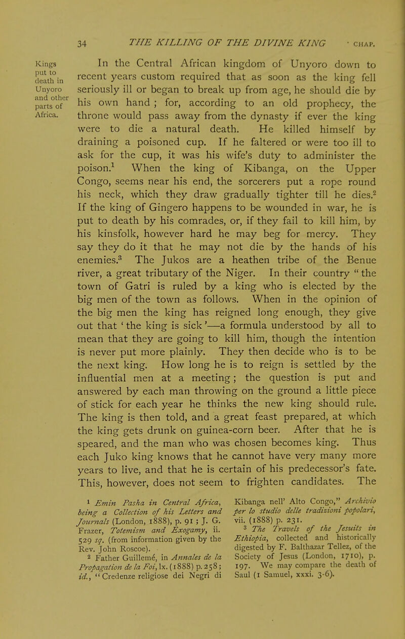 Kings put to death in Unyoro and other parts of Africa. In the Central African kingdom of Unyoro down to recent years custom required that as soon as the king fell seriously ill or began to break up from age, he should die by his own hand ; for, according to an old prophecy, the throne would pass away from the dynasty if ever the king were to die a natural death. He killed himself by draining a poisoned cup. If he faltered or were too ill to ask for the cup, it was his wife's duty to administer the poison.-^ When the king of Kibanga, on the Upper Congo, seems near his end^ the sorcerers put a rope round his neck, which they draw gradually tighter till he dies.^ If the king of Gingero happens to be wounded in war, he is put to death by his comrades, or, if they fail to kill him, by his kinsfolk, however hard he may beg for mercy. They say they do it that he may not die by the hands of his enemies.^ The Jukos are a heathen tribe of the Benue river, a great tributary of the Niger. In their country  the town of Gatri is ruled by a king who is elected by the big men of the town as follows. When in the opinion of the big men the king has reigned long enough, they give out that ' the king is sick'—a formula understood by all to mean that they are going to kill him, though the intention is never put more plainly. They then decide who is to be the next king. How long he is to reign is settled by the influential men at a meeting; the question is put and answered by each man throwing on the ground a little piece of stick for each year he thinks the new king should rule. The king is then told, and a great feast prepared, at which the king gets drunk on guinea-corn beer. After that he is speared, and the man who was chosen becomes king. Thus each Juko king knows that he cannot have very many more years to live, and that he is certain of his predecessor's fate. This, however, does not seem to frighten candidates. The 1 Emin Pasha in Central Africa, being a Collection of his Letters and Journals (London, 1888), p. 91 ; J. G. Frazer, Totemism and Exogamy, ii. 529 sq. (from information given by the Rev. John Roscoe). 2 Father Guillem^, in Annales de la Propagation de la Foi, Ix. (1888) p. 258; id.,  Credenze religiose dei Negri di Kibanga nell' Alto Congo, Archtvio per lo studio delle tradizioni popolari, vii. (1888) p. 231. 3 The Travels of the Jesuits in Ethiopia, collected and historically digested by F. Balthazar Tellez, of the Society of Jesus (London, 1710), p. 197. We may compare the death of Saul (I Samuel, xxxi. 3-6).