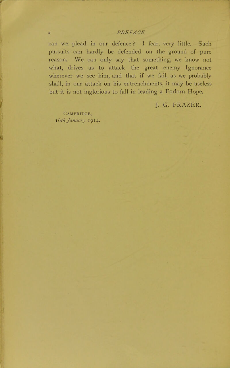 PREFACE can we plead in our defence ? I fear, very little. Such pursuits can hardly be defended on the ground of pure reason. We can only say that something, we know not what, drives us to attack the great enemy Ignorance wherever we see him, and that if we fail, as we probably shall, in our attack on his entrenchments, it may be useless but it is not inglorious to fall in leading a Forlorn Hope. Cambridge, xdth January 1914. J. G. FRAZER.