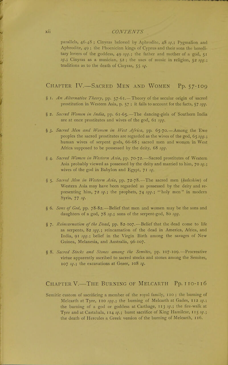 parallels, 46-48 ; Cinyras beloved by Aphrodite, 48 sg.', Pygmalion and Aphrodite, 49 ; the Phoenician kings of Cyprus and their sons the heredi- tary lovers of the goddess, 49 sgq.; the fatlier and mother of a god, 51 sq.', Cinyras as a musician, 52 ; the uses of music in religion, 52 sgq.; traditions as to the death of Cinyras, 55 sq. Chapter IV.—Sacred Men and Women Pp. 57-109 § I. An AKeniaiive Theory, pp. 57-61.— Theory of the secular origin of sacred prostitution in Western Asia, p. 57 ; it fails to account for the facts, 57 sqq. § 2. Sacred Women in India, pp. 61-65.—The dancing-girls of Southern India are at once prostitutes and wives of the god, 61 sqq. § 3. Sacred Men and PVotiten iti West Africa, pp. 65-70. — Among the Ewe peoples the sacred prostitutes are regarded as the wives of the god, 65 sqq.; human wives of serpent gods, 66-68 ; sacred men and women in West Africa supposed to be possessed by the deity, 68 sqq. § 4. Sacred Women in Western Asia, pp. 70-72.—Sacred prostitutes of Western Asia probably viewed as possessed by the deity and married to him, 70 sq.-, wives of the god in Babylon and Egypt, 71 sq. § 5. Sac7-ed Men in Western Asia, pp. 72-78.—The sacred men [kedeshitn) of Western Asia may have been regarded as possessed by the deity and re- presenting him, ^2 sq.; the prophets, 74^^^.; holy men in modern Syria, 77 sq. § 6. S071S of God, pp. 78-82.—Belief that men and women may be the sons and daughters of a god, 78 sq.; sons of the serpent-god, 80 sqq. § 7. Reincai-nation of the Dead, pp. 82-107.—Belief that the dead come to life as serpents, 82 sqq.; reincarnation of the dead in America, Africa, and India, 91 sqq.; belief in the Virgin Birth among the savages of New Guinea, Melanesia, and Australia, 96-107. § 8. Sacred Stocks and Stones among the Semites, pp. 107-109.—Procreative virtue apparently ascribed to sacred stocks and stones among the Semites, 107 sq.; the excavations at Gezer, 108 sq. ChapterV.—The Burning of Melcartii Pp. iio-i i6 Semitic custom of sacrificing a member of the royal family, no ; the burning of Melcarth at Tyre, no sqq.; the ljurning of Melcarth at Gades, 112 sq.; the burning of a god or goddess at Carthage, ii3.v<7.; the fire-walk at Tyre and at Castabala, v\a,sq.; burnt sacrifice of King Mamilcar, w-^sq.; the death of Hercules a Greek version of the burning of Melcarth, n6.